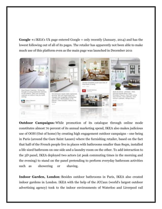 Google +: IKEA's Uk page entered Google + only recently (January, 2014) and has the
lowest following out of all of its pages. The retailer has apparently not been able to make
much use of this platform even as the main page was launched in December 2011
Outdoor Campaigns: While promotion of its catalogue through online mode
constitutes almost 70 percent of its annual marketing spend, IKEA also makes judicious
use of OOH (Out of home) by creating high engagement outdoor campaigns - one being
in Paris (around the Gare Saint Lazare) where the furnishing retailer, based on the fact
that half of the French people live in places with bathrooms smaller than 8sqm, installed
a life sized bathroom on one side and a laundry room on the other. To add interaction to
the 3D panel, IKEA deployed two actors (at peak commuting times in the morning and
the evening) to stand on the panel pretending to perform everyday bathroom activities
such as showering or shaving.
Indoor Garden, London: Besides outdoor bathrooms in Paris, IKEA also created
indoor gardens in London. IKEA with the help of the JCCaux (world's largest outdoor
advertising agency) took to the indoor environments of Waterloo and Liverpool rail
 