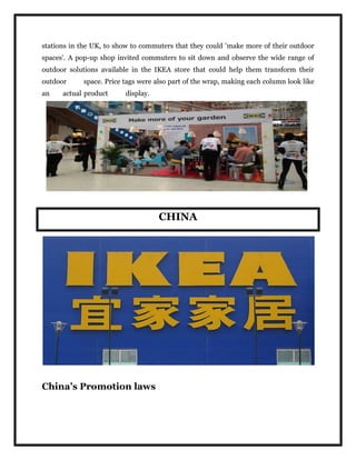 stations in the UK, to show to commuters that they could 'make more of their outdoor
spaces'. A pop-up shop invited commuters to sit down and observe the wide range of
outdoor solutions available in the IKEA store that could help them transform their
outdoor space. Price tags were also part of the wrap, making each column look like
an actual product display.
CHINA
China’s Promotion laws
 