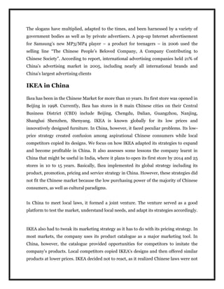 The slogans have multiplied, adapted to the times, and been harnessed by a variety of
government bodies as well as by private advertisers. A pop-up Internet advertisement
for Samsung’s new MP3/MP4 player – a product for teenagers – in 2006 used the
selling line “The Chinese People’s Beloved Company, A Company Contributing to
Chinese Society”. According to report, international advertising companies held 21% of
China’s advertising market in 2005, including nearly all international brands and
China’s largest advertising clients
IKEA in China
Ikea has been in the Chinese Market for more than 10 years. Its first store was opened in
Beijing in 1998. Currently, Ikea has stores in 8 main Chinese cities on their Central
Business District (CBD) include Beijing, Chengdu, Dalian, Guangzhou, Nanjing,
Shanghai Shenzhen, Shenyang. IKEA is known globally for its low prices and
innovatively designed furniture. In China, however, it faced peculiar problems. Its low-
price strategy created confusion among aspirational Chinese consumers while local
competitors copied its designs. We focus on how IKEA adapted its strategies to expand
and become profitable in China. It also assesses some lessons the company learnt in
China that might be useful in India, where it plans to open its first store by 2014 and 25
stores in 10 to 15 years. Basically, Ikea implemented its global strategy including its
product, promotion, pricing and service strategy in China. However, these strategies did
not fit the Chinese market because the low purchasing power of the majority of Chinese
consumers, as well as cultural paradigms.
In China to meet local laws, it formed a joint venture. The venture served as a good
platform to test the market, understand local needs, and adapt its strategies accordingly.
IKEA also had to tweak its marketing strategy as it has to do with its pricing strategy. In
most markets, the company uses its product catalogue as a major marketing tool. In
China, however, the catalogue provided opportunities for competitors to imitate the
company's products. Local competitors copied IKEA's designs and then offered similar
products at lower prices. IKEA decided not to react, as it realized Chinese laws were not
 