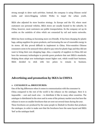 strong enough to deter such activities. Instead, the company is using Chinese social
media and micro-blogging website Weibo to target the urban youth.
IKEA also adjusted its store location strategy. In Europe and the US, where most
customers use personal vehicles, IKEA stores are usually located in the suburbs. In
China, however, most customers use public transportation. So the company set up its
outlets on the outskirts of cities which are connected by rail and metro networks.
IKEA has been working on becoming more eco-friendly. It has been charging for plastic
bags, asking suppliers for green products, and increasing the use of renewable energy in
its stores. All this proved difficult to implement in China. Price-sensitive Chinese
consumers seem to be annoyed when asked to pay extra for plastic bags and they did not
want to bring their own shopping bags. Also, a majority of suppliers in China did not
have the necessary technologies to provide green products that met IKEA's standards.
Helping them adopt new technologies meant higher cost, which would hurt business.
IKEA decided to stick with low prices to remain in business.
Advertising and promotion by IKEA in CHINA
1- CATALOGUE vs. BROUCHURES:
One of the big differences when it comes to communication with the consumer in
China compared to the rest of the world is the reliance on the catalogue. Here it is
impossible – cost and reach wise – to distribute it like in many other countries. The
catalogue is distributed in the store and in some of the primary market area but here the
reliance is more on smaller brochures that are sent out several times during the year.
These brochures are produced by the same people in Älmhult in Sweden that produces
the catalogue, in order to make sure that the brochures have the same layout and IKEA
‘feel’ as the catalogue itself.
 