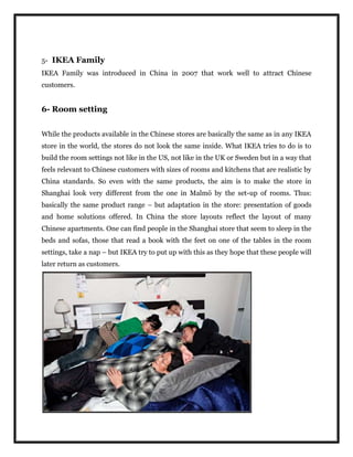 5- IKEA Family
IKEA Family was introduced in China in 2007 that work well to attract Chinese
customers.
6- Room setting
While the products available in the Chinese stores are basically the same as in any IKEA
store in the world, the stores do not look the same inside. What IKEA tries to do is to
build the room settings not like in the US, not like in the UK or Sweden but in a way that
feels relevant to Chinese customers with sizes of rooms and kitchens that are realistic by
China standards. So even with the same products, the aim is to make the store in
Shanghai look very different from the one in Malmö by the set-up of rooms. Thus:
basically the same product range – but adaptation in the store: presentation of goods
and home solutions offered. In China the store layouts reflect the layout of many
Chinese apartments. One can find people in the Shanghai store that seem to sleep in the
beds and sofas, those that read a book with the feet on one of the tables in the room
settings, take a nap – but IKEA try to put up with this as they hope that these people will
later return as customers.
 