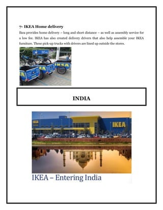 7- IKEA Home delivery
Ikea provides home delivery – long and short distance – as well as assembly service for
a low fee. IKEA has also created delivery drivers that also help assemble your IKEA
furniture. These pick-up trucks with drivers are lined up outside the stores.
INDIA
 