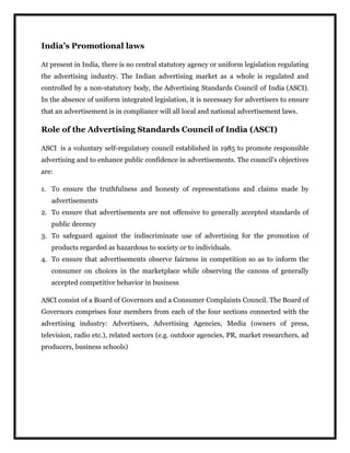 India’s Promotional laws
At present in India, there is no central statutory agency or uniform legislation regulating
the advertising industry. The Indian advertising market as a whole is regulated and
controlled by a non-statutory body, the Advertising Standards Council of India (ASCI).
In the absence of uniform integrated legislation, it is necessary for advertisers to ensure
that an advertisement is in compliance will all local and national advertisement laws.
Role of the Advertising Standards Council of India (ASCI)
ASCI is a voluntary self-regulatory council established in 1985 to promote responsible
advertising and to enhance public confidence in advertisements. The council's objectives
are:
1. To ensure the truthfulness and honesty of representations and claims made by
advertisements
2. To ensure that advertisements are not offensive to generally accepted standards of
public decency
3. To safeguard against the indiscriminate use of advertising for the promotion of
products regarded as hazardous to society or to individuals.
4. To ensure that advertisements observe fairness in competition so as to inform the
consumer on choices in the marketplace while observing the canons of generally
accepted competitive behavior in business
ASCI consist of a Board of Governors and a Consumer Complaints Council. The Board of
Governors comprises four members from each of the four sections connected with the
advertising industry: Advertisers, Advertising Agencies, Media (owners of press,
television, radio etc.), related sectors (e.g. outdoor agencies, PR, market researchers, ad
producers, business schools)
 