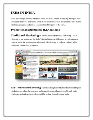 IKEA IN INDIA
IKEA have not yet entered into India but it has made several marketing strategies both
traditional and non- traditional which it will use to make Ikea entrance into new market
like India a success just as it is successful in other parts of the world.
Promotional activities by IKEA in India
Traditional Marketing: If we talk about Traditional Marketing. Ikea is
planning to use magazines like India’s Times Magazine, Billboards to various major
cities of India, TV advertisements in which it is planning to endorse various Indian
celebrities and Product placement.
Non-Traditional marketing: Here Ikea has planned to take the help of Digital
marketing, social media campaign and organizing special events in which all major
celebrities, politicians, news editors will be invited from all around india
 