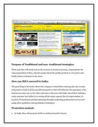 Purpose of Traditional and non- traditional strategies:
These activities will surely lead to the increase in brand awareness, communicate the
value proposition of Ikea, educate people about the quality product in a low price and
finally attract customers to the store.
How can IKEA succeed in India:
The good thing to be notice about this company is that before entering into any country
it first gives a look at all the possible perspectives that will influence the operations of its
business in some way or the other and same is the case with India. Ikea before making a
rushy entrance into India it is covering all the major aspects like its target market, its
location, Promotional activities planning through conducting professional surveys and
using other qualitative and quantitative techniques
Promotion analysis
1. In India, Ikea will promote itself as a fashion brand for homes
 
