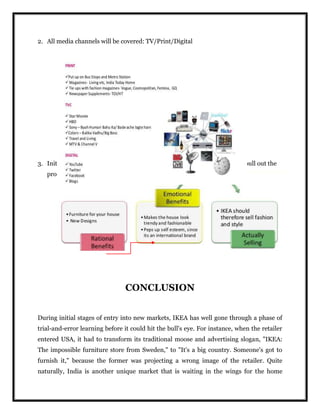 2. All media channels will be covered: TV/Print/Digital
3. Initially pull strategy will be executed so that the customers themselves pull out the
product from the shop
CONCLUSION
During initial stages of entry into new markets, IKEA has well gone through a phase of
trial-and-error learning before it could hit the bull's eye. For instance, when the retailer
entered USA, it had to transform its traditional moose and advertising slogan, "IKEA:
The impossible furniture store from Sweden," to "It's a big country. Someone's got to
furnish it," because the former was projecting a wrong image of the retailer. Quite
naturally, India is another unique market that is waiting in the wings for the home
 