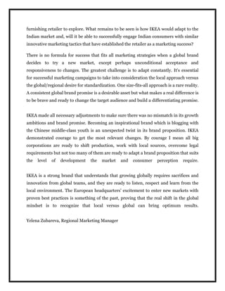furnishing retailer to explore. What remains to be seen is how IKEA would adapt to the
Indian market and, will it be able to successfully engage Indian consumers with similar
innovative marketing tactics that have established the retailer as a marketing success?
There is no formula for success that fits all marketing strategies when a global brand
decides to try a new market, except perhaps unconditional acceptance and
responsiveness to changes. The greatest challenge is to adapt constantly. It's essential
for successful marketing campaigns to take into consideration the local approach versus
the global/regional desire for standardization. One size-fits-all approach is a rare reality.
A consistent global brand promise is a desirable asset but what makes a real difference is
to be brave and ready to change the target audience and build a differentiating promise.
IKEA made all necessary adjustments to make sure there was no mismatch in its growth
ambitions and brand promise. Becoming an inspirational brand which is blogging with
the Chinese middle-class youth is an unexpected twist in its brand proposition. IKEA
demonstrated courage to get the most relevant changes. By courage I mean all big
corporations are ready to shift production, work with local sources, overcome legal
requirements but not too many of them are ready to adapt a brand proposition that suits
the level of development the market and consumer perception require.
IKEA is a strong brand that understands that growing globally requires sacrifices and
innovation from global teams, and they are ready to listen, respect and learn from the
local environment. The European headquarters' excitement to enter new markets with
proven best practices is something of the past, proving that the real shift in the global
mindset is to recognize that local versus global can bring optimum results.
Yelena Zubareva, Regional Marketing Manager
 