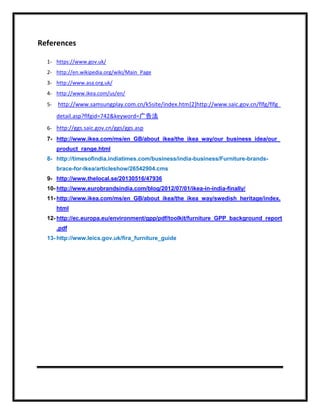References
1- https://www.gov.uk/
2- http://en.wikipedia.org/wiki/Main_Page
3- http://www.asa.org.uk/
4- http://www.ikea.com/us/en/
5- http://www.samsungplay.com.cn/k5site/index.htm[2]http://www.saic.gov.cn/flfg/flfg_
detail.asp?flfgid=742&keyword=广告法
6- http://ggs.saic.gov.cn/ggs/ggs.asp
7- http://www.ikea.com/ms/en_GB/about_ikea/the_ikea_way/our_business_idea/our_
product_range.html
8- http://timesofindia.indiatimes.com/business/india-business/Furniture-brands-
brace-for-Ikea/articleshow/26542904.cms
9- http://www.thelocal.se/20130516/47936
10- http://www.eurobrandsindia.com/blog/2012/07/01/ikea-in-india-finally/
11- http://www.ikea.com/ms/en_GB/about_ikea/the_ikea_way/swedish_heritage/index.
html
12- http://ec.europa.eu/environment/gpp/pdf/toolkit/furniture_GPP_background_report
.pdf
13- http://www.leics.gov.uk/fira_furniture_guide
 
