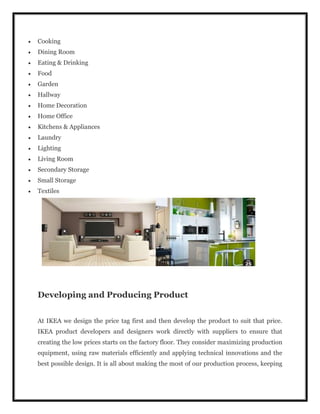  Cooking
 Dining Room
 Eating & Drinking
 Food
 Garden
 Hallway
 Home Decoration
 Home Office
 Kitchens & Appliances
 Laundry
 Lighting
 Living Room
 Secondary Storage
 Small Storage
 Textiles
Developing and Producing Product
At IKEA we design the price tag first and then develop the product to suit that price.
IKEA product developers and designers work directly with suppliers to ensure that
creating the low prices starts on the factory floor. They consider maximizing production
equipment, using raw materials efficiently and applying technical innovations and the
best possible design. It is all about making the most of our production process, keeping
 