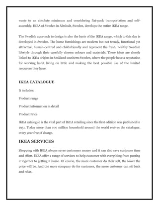 waste to an absolute minimum and considering flat-pack transportation and self-
assembly. IKEA of Sweden in Älmhult, Sweden, develops the entire IKEA range.
The Swedish approach to design is also the basis of the IKEA range, which to this day is
developed in Sweden. The home furnishings are modern but not trendy, functional yet
attractive, human-centred and child-friendly and represent the fresh, healthy Swedish
lifestyle through their carefully chosen colours and materials. These ideas are closely
linked to IKEA origins in Småland southern Sweden, where the people have a reputation
for working hard, living on little and making the best possible use of the limited
resources they have
IKEA CATALOGUE
It includes:
Product range
Product information in detail
Product Price
IKEA catalogue is the vital part of IKEA retailing since the first editiion was published in
1951. Today more than 100 million household around the world recives the catalogue,
every year free of charge.
IKEA SERVICES
Shopping with IKEA always saves customers money and it can also save customer time
and effort. IKEA offer a range of services to help customer with everything from putting
it together to getting it home. Of course, the more customer do their self, the lower the
price will be. And the more company do for customer, the more customer can sit back
and relax.
 