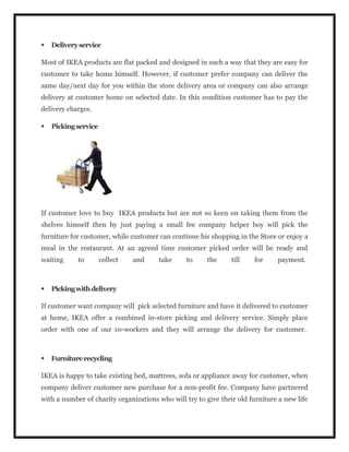  Deliveryservice
Most of IKEA products are flat packed and designed in such a way that they are easy for
customer to take home himself. However, if customer prefer company can deliver the
same day/next day for you within the store delivery area or company can also arrange
delivery at customer home on selected date. In this condition customer has to pay the
delivery charges.
 Pickingservice
If customer love to buy IKEA products but are not so keen on taking them from the
shelves himself then by just paying a small fee company helper boy will pick the
furniture for customer, while customer can continue his shopping in the Store or enjoy a
meal in the restaurant. At an agreed time customer picked order will be ready and
waiting to collect and take to the till for payment.
 Pickingwithdelivery
If customer want company will pick selected furniture and have it delivered to customer
at home, IKEA offer a combined in-store picking and delivery service. Simply place
order with one of our co-workers and they will arrange the delivery for customer.
 Furniturerecycling
IKEA is happy to take existing bed, mattress, sofa or appliance away for customer, when
company deliver customer new purchase for a non-profit fee. Company have partnered
with a number of charity organizations who will try to give their old furniture a new life
 