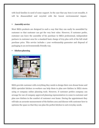 with local families in need of some support. In the case that any item is not reusable, it
will be disassembled and recycled with the lowest environmental impact.
 Assemblyservice
Most IKEA products are designed in such a way that they can easily be assembled by
customer so that customer can get the very best value. However, if customer prefer,
customer can leave the assembly of his purchase to IKEA professional, independent
partners in customer area for a standard basic charge of £25 plus 20% of the full retail
purchase price. This service includes 1 year workmanship guarantee and disposal of
packaging in an environmentally friendly way.
 Kitchenplanning
IKEA provide customer with everything they needs to design their own dream home and
IKEA specialist kitchen co-workers can help them to plan new kitchen in IKEA stores
using or company online planning tools. However, if customer prefers company can
arrange for one of company approved planning representatives to come to customer and
plan new kitchen in the comfort of customer own home. During the appointment they
will take an accurate measurement of the kitchen area and discuss with customer how to
optimise the space so that they can plan the perfect kitchen to suit everyday needs.
 