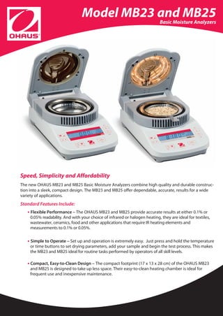 Model MB23 and MB25                         Basic Moisture Analyzers




Speed, Simplicity and Affordability
The new OHAUS MB23 and MB25 Basic Moisture Analyzers combine high quality and durable construc-
tion into a sleek, compact design. The MB23 and MB25 offer dependable, accurate, results for a wide
variety of applications.
Standard Features Include:
   • Flexible Performance – The OHAUS MB23 and MB25 provide accurate results at either 0.1% or
     0.05% readability. And with your choice of infrared or halogen heating, they are ideal for textiles,
     wastewater, ceramics, food and other applications that require IR heating elements and
     measurements to 0.1% or 0.05%.

   • Simple to Operate – Set up and operation is extremely easy. Just press and hold the temperature
     or time buttons to set drying parameters, add your sample and begin the test process. This makes
     the MB23 and MB25 ideal for routine tasks performed by operators of all skill levels.

   • Compact, Easy-to-Clean Design – The compact footprint (17 x 13 x 28 cm) of the OHAUS MB23
     and MB25 is designed to take up less space. Their easy-to-clean heating chamber is ideal for
     frequent use and inexpensive maintenance.
 