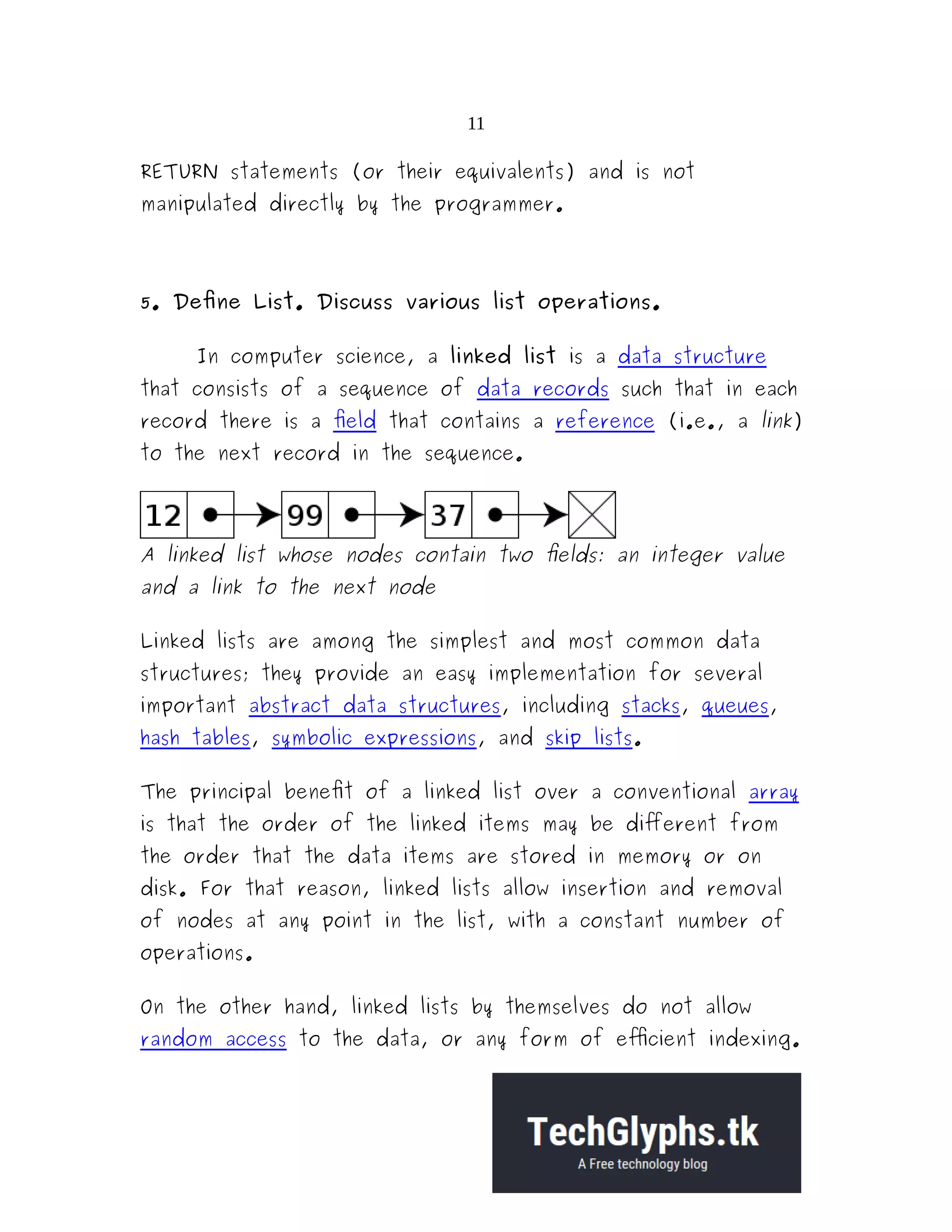 11 RETURN statements (or their equivalents) and is not manipulated directly by the programmer. 5. Define List. Discuss various list operations. In computer science, a linked list is a data structure that consists of a sequence of data records such that in each record there is a field that contains a reference (i.e., a link) to the next record in the sequence. A linked list whose nodes contain two fields: an integer value and a link to the next node Linked lists are among the simplest and most common data structures; they provide an easy implementation for several important abstract data structures, including stacks, queues, hash tables, symbolic expressions, and skip lists. The principal benefit of a linked list over a conventional array is that the order of the linked items may be different from the order that the data items are stored in memory or on disk. For that reason, linked lists allow insertion and removal of nodes at any point in the list, with a constant number of operations. On the other hand, linked lists by themselves do not allow random access to the data, or any form of efficient indexing. 