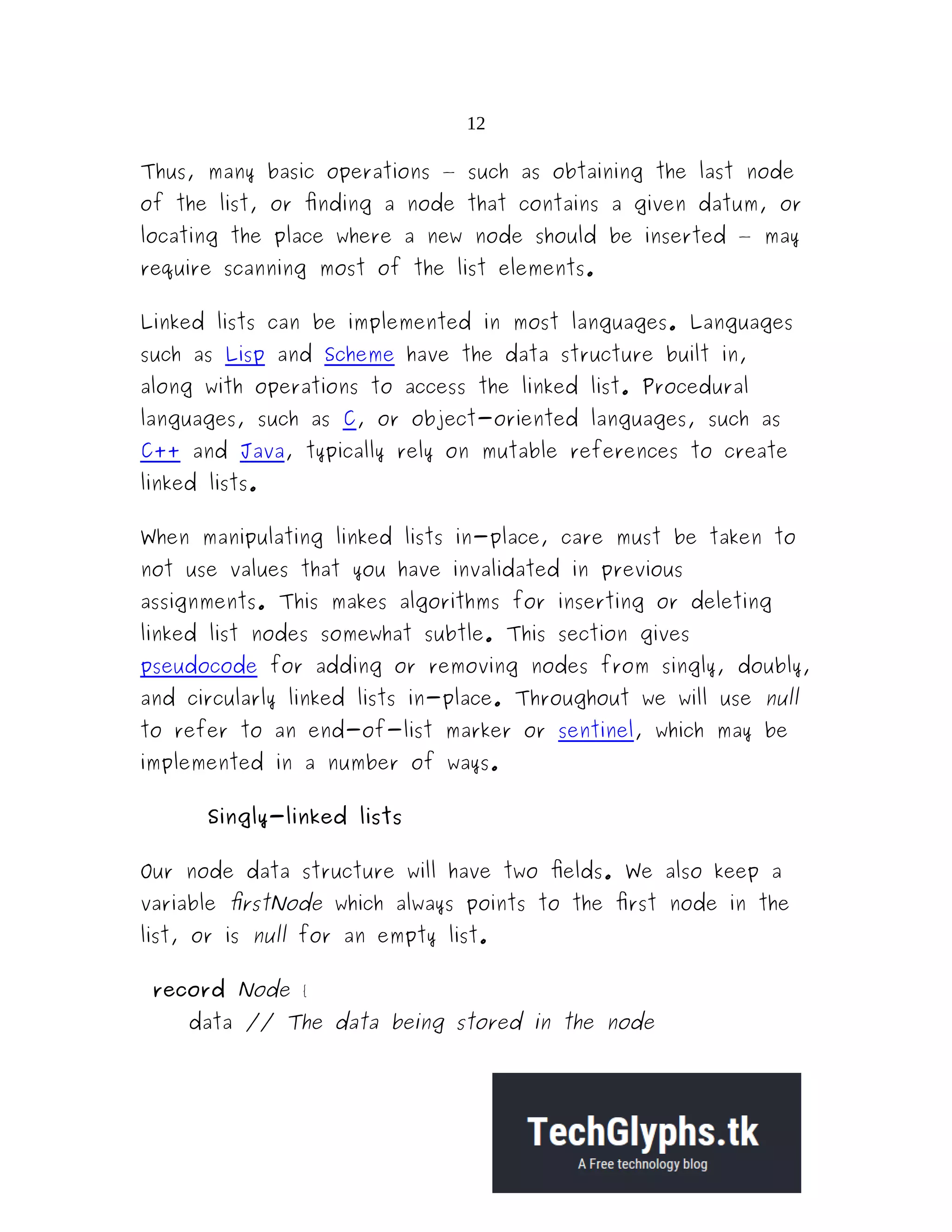 12 Thus, many basic operations — such as obtaining the last node of the list, or finding a node that contains a given datum, or locating the place where a new node should be inserted — may require scanning most of the list elements. Linked lists can be implemented in most languages. Languages such as Lisp and Scheme have the data structure built in, along with operations to access the linked list. Procedural languages, such as C, or object-oriented languages, such as C++ and Java, typically rely on mutable references to create linked lists. When manipulating linked lists in-place, care must be taken to not use values that you have invalidated in previous assignments. This makes algorithms for inserting or deleting linked list nodes somewhat subtle. This section gives pseudocode for adding or removing nodes from singly, doubly, and circularly linked lists in-place. Throughout we will use null to refer to an end-of-list marker or sentinel, which may be implemented in a number of ways. Singly-linked lists Our node data structure will have two fields. We also keep a variable firstNode which always points to the first node in the list, or is null for an empty list. record Node { data // The data being stored in the node 