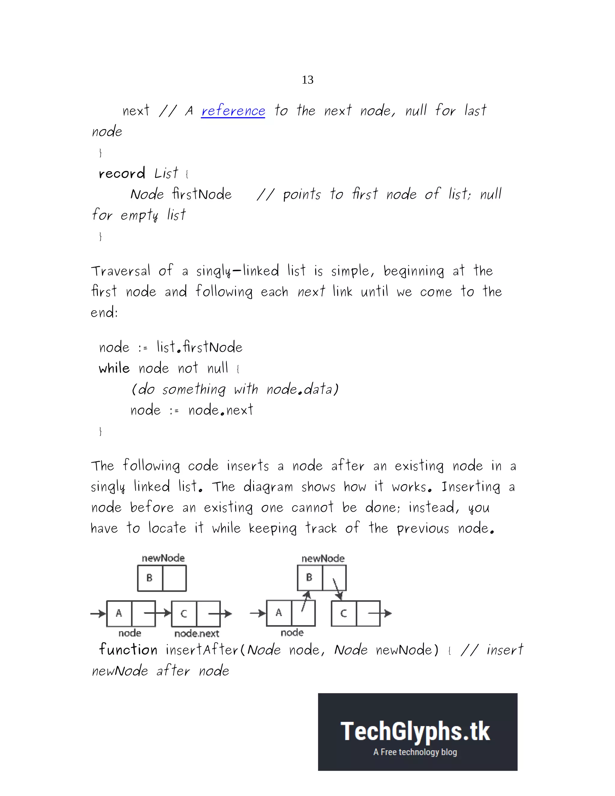 13 next // A reference to the next node, null for last node } record List { Node firstNode // points to first node of list; null for empty list } Traversal of a singly-linked list is simple, beginning at the first node and following each next link until we come to the end: node := list.firstNode while node not null { (do something with node.data) node := node.next } The following code inserts a node after an existing node in a singly linked list. The diagram shows how it works. Inserting a node before an existing one cannot be done; instead, you have to locate it while keeping track of the previous node. function insertAfter(Node node, Node newNode) { // insert newNode after node 