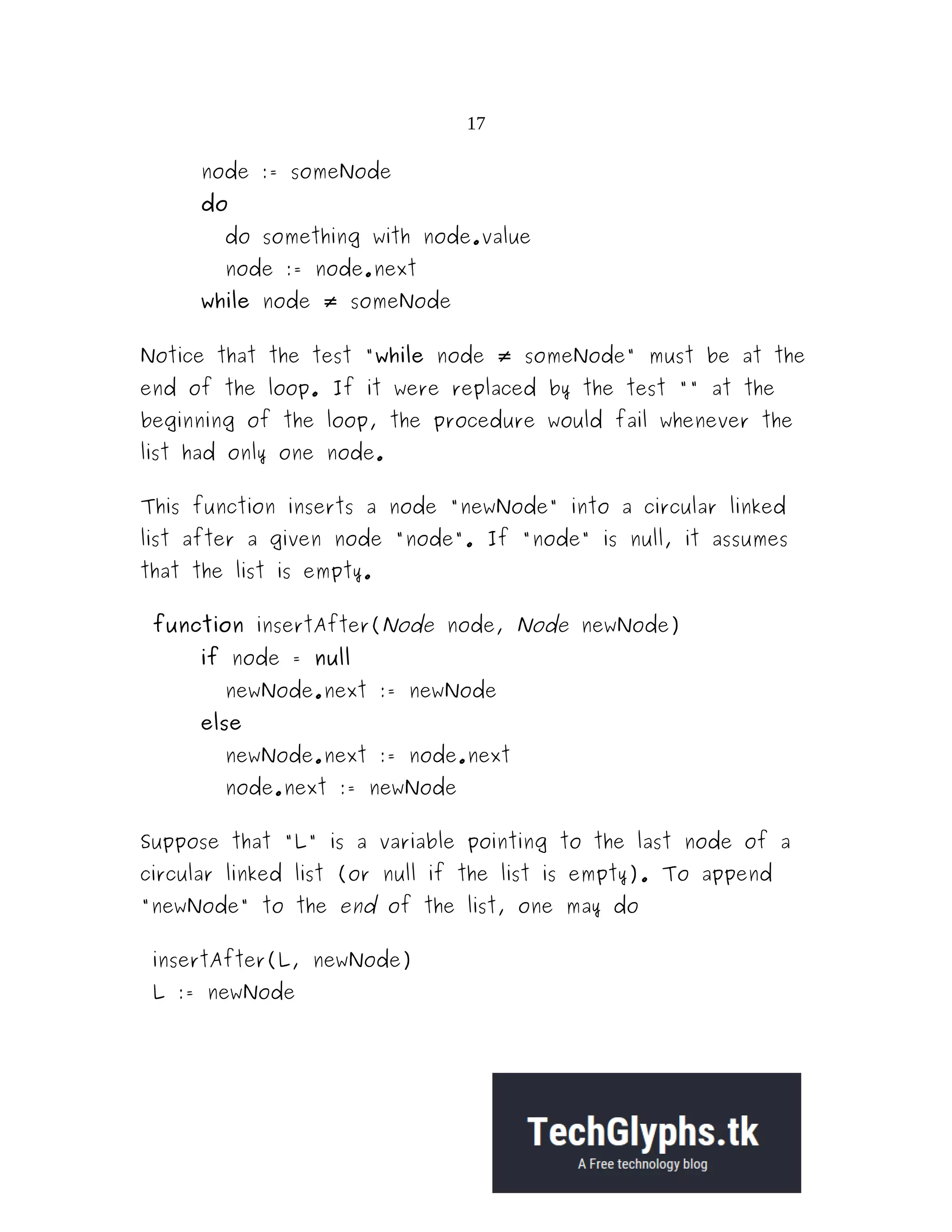 17 node := someNode do do something with node.value node := node.next while node someNode≠ Notice that the test "while node someNode" must be at the≠ end of the loop. If it were replaced by the test "" at the beginning of the loop, the procedure would fail whenever the list had only one node. This function inserts a node "newNode" into a circular linked list after a given node "node". If "node" is null, it assumes that the list is empty. function insertAfter(Node node, Node newNode) if node = null newNode.next := newNode else newNode.next := node.next node.next := newNode Suppose that "L" is a variable pointing to the last node of a circular linked list (or null if the list is empty). To append "newNode" to the end of the list, one may do insertAfter(L, newNode) L := newNode 