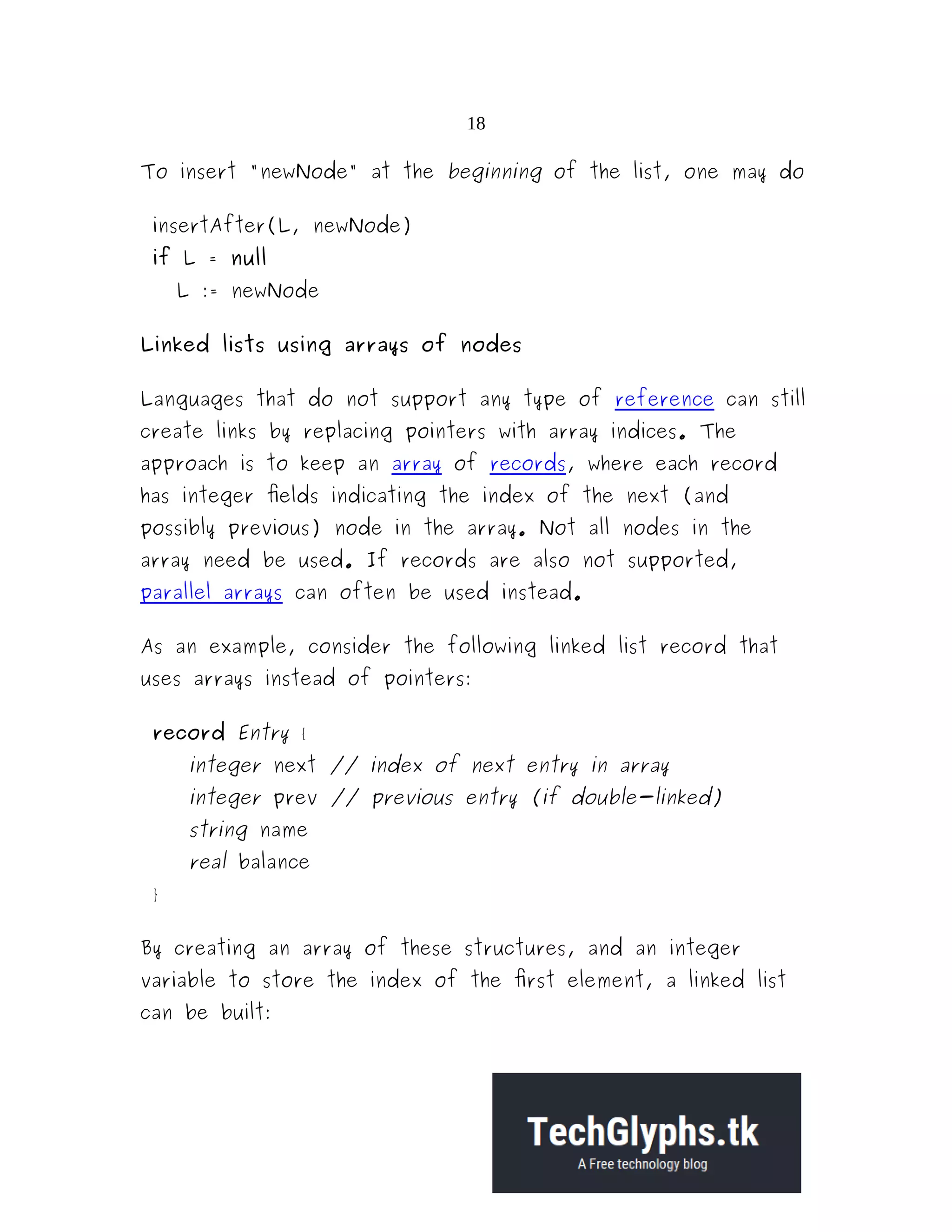 18 To insert "newNode" at the beginning of the list, one may do insertAfter(L, newNode) if L = null L := newNode Linked lists using arrays of nodes Languages that do not support any type of reference can still create links by replacing pointers with array indices. The approach is to keep an array of records, where each record has integer fields indicating the index of the next (and possibly previous) node in the array. Not all nodes in the array need be used. If records are also not supported, parallel arrays can often be used instead. As an example, consider the following linked list record that uses arrays instead of pointers: record Entry { integer next // index of next entry in array integer prev // previous entry (if double-linked) string name real balance } By creating an array of these structures, and an integer variable to store the index of the first element, a linked list can be built: 