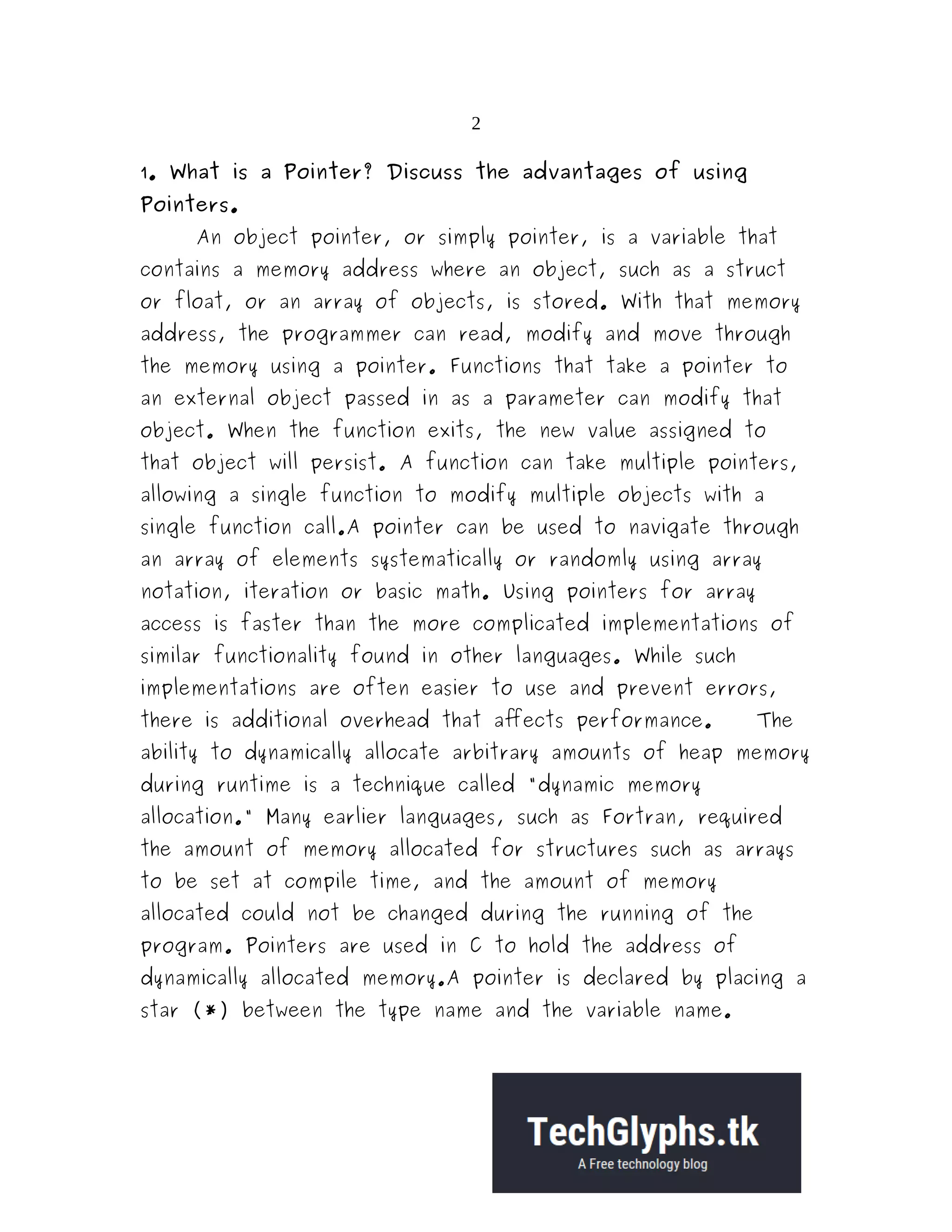 2 1. What is a Pointer? Discuss the advantages of using Pointers. An object pointer, or simply pointer, is a variable that contains a memory address where an object, such as a struct or float, or an array of objects, is stored. With that memory address, the programmer can read, modify and move through the memory using a pointer. Functions that take a pointer to an external object passed in as a parameter can modify that object. When the function exits, the new value assigned to that object will persist. A function can take multiple pointers, allowing a single function to modify multiple objects with a single function call.A pointer can be used to navigate through an array of elements systematically or randomly using array notation, iteration or basic math. Using pointers for array access is faster than the more complicated implementations of similar functionality found in other languages. While such implementations are often easier to use and prevent errors, there is additional overhead that affects performance. The ability to dynamically allocate arbitrary amounts of heap memory during runtime is a technique called "dynamic memory allocation." Many earlier languages, such as Fortran, required the amount of memory allocated for structures such as arrays to be set at compile time, and the amount of memory allocated could not be changed during the running of the program. Pointers are used in C to hold the address of dynamically allocated memory.A pointer is declared by placing a star (*) between the type name and the variable name. 