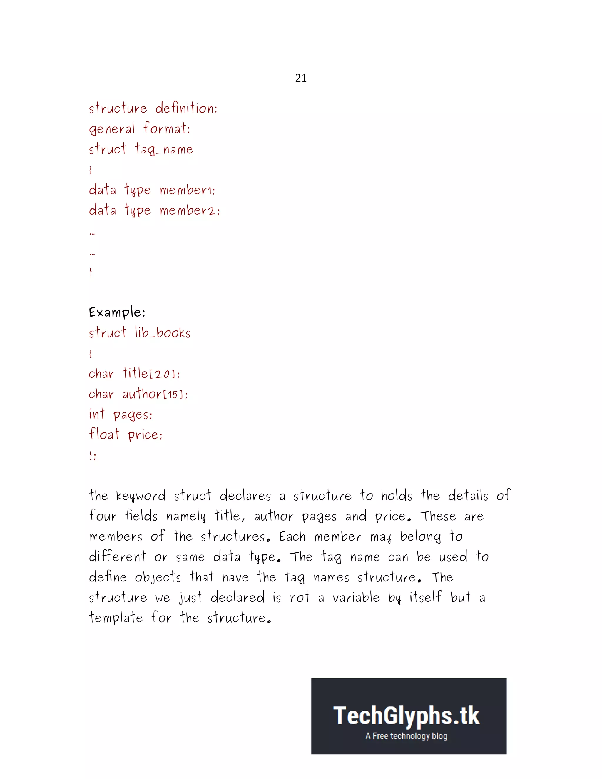 21 structure definition: general format: struct tag_name { data type member1; data type member2; ... ... } Example: struct lib_books { char title[20]; char author[15]; int pages; float price; }; the keyword struct declares a structure to holds the details of four fields namely title, author pages and price. These are members of the structures. Each member may belong to different or same data type. The tag name can be used to define objects that have the tag names structure. The structure we just declared is not a variable by itself but a template for the structure. 