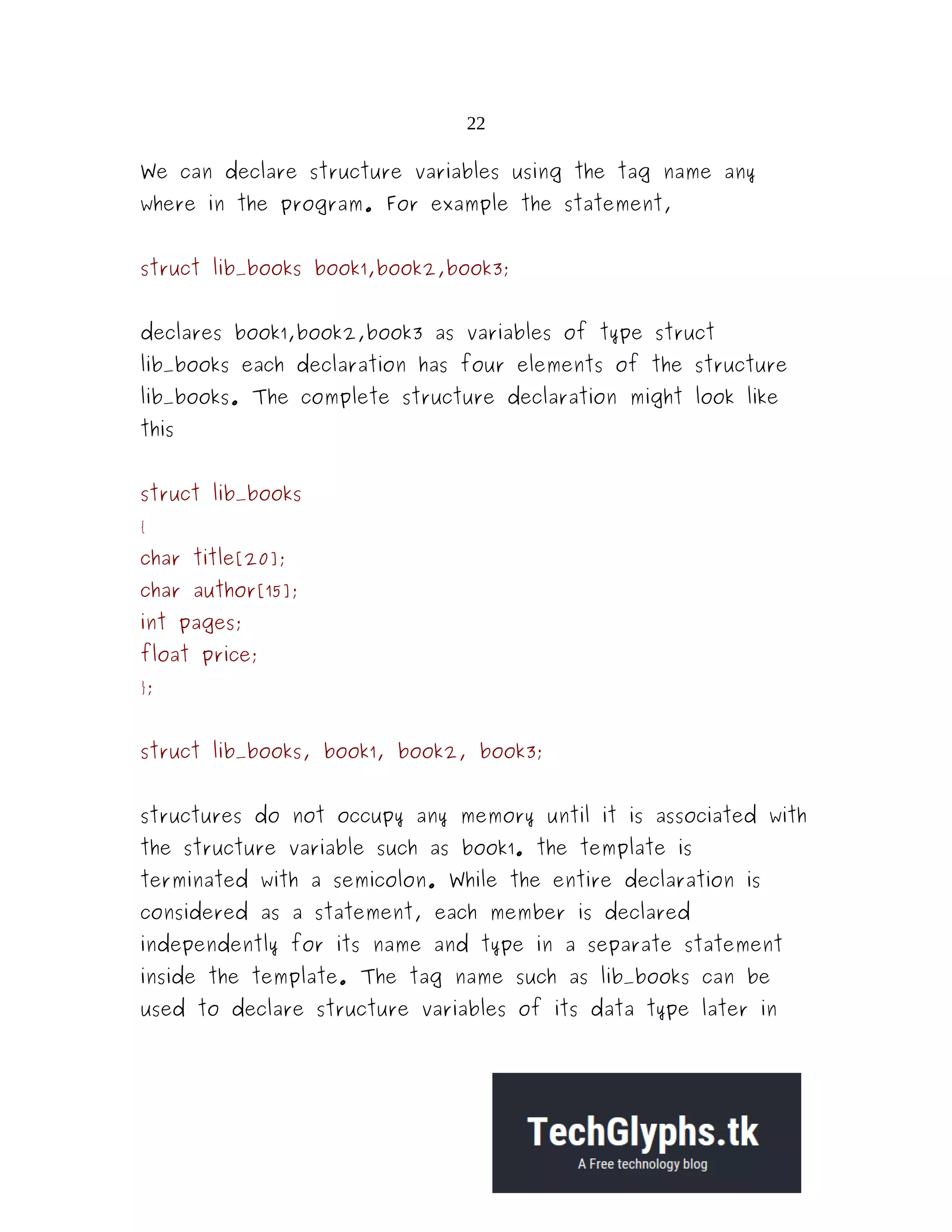 22 We can declare structure variables using the tag name any where in the program. For example the statement, struct lib_books book1,book2,book3; declares book1,book2,book3 as variables of type struct lib_books each declaration has four elements of the structure lib_books. The complete structure declaration might look like this struct lib_books { char title[20]; char author[15]; int pages; float price; }; struct lib_books, book1, book2, book3; structures do not occupy any memory until it is associated with the structure variable such as book1. the template is terminated with a semicolon. While the entire declaration is considered as a statement, each member is declared independently for its name and type in a separate statement inside the template. The tag name such as lib_books can be used to declare structure variables of its data type later in 