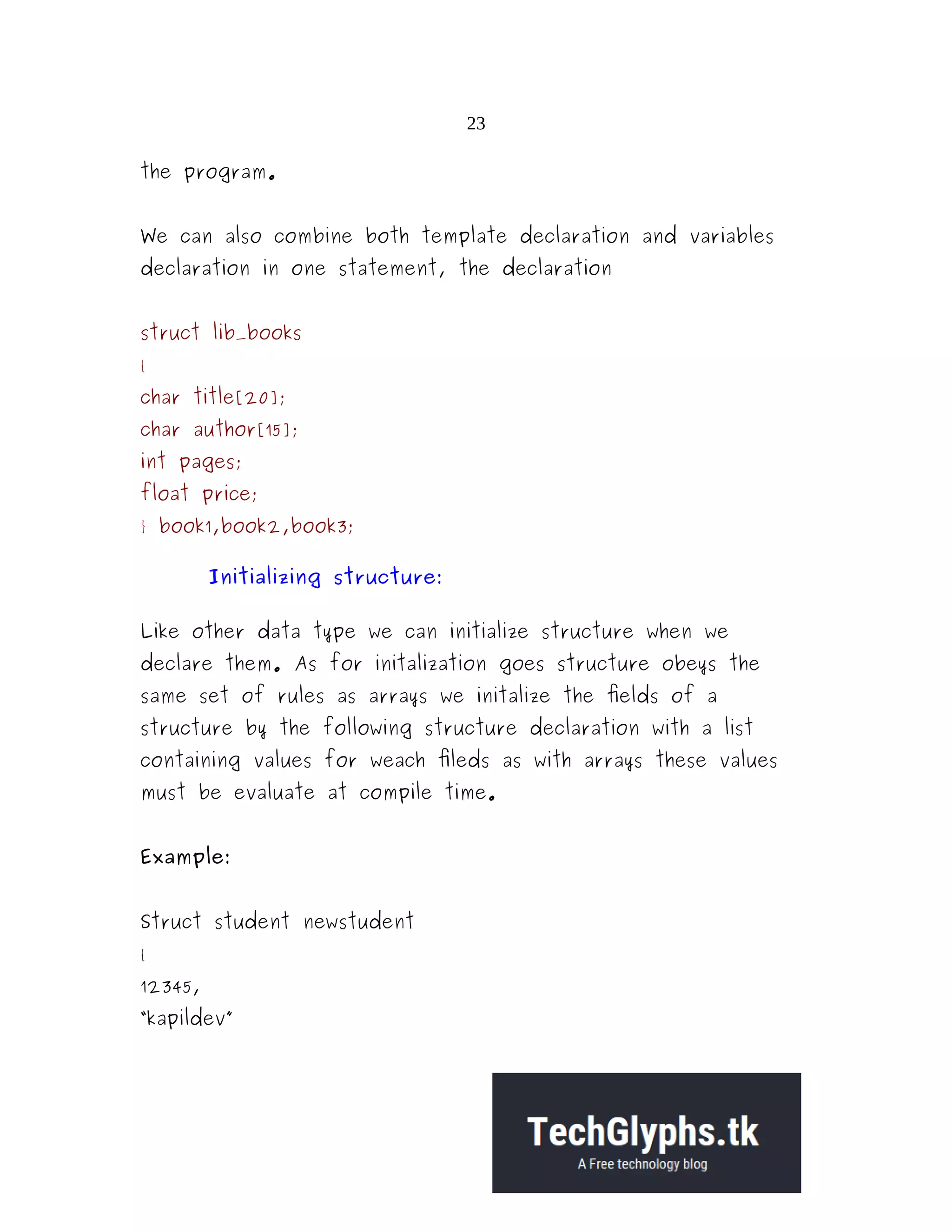 23 the program. We can also combine both template declaration and variables declaration in one statement, the declaration struct lib_books { char title[20]; char author[15]; int pages; float price; } book1,book2,book3; Initializing structure: Like other data type we can initialize structure when we declare them. As for initalization goes structure obeys the same set of rules as arrays we initalize the fields of a structure by the following structure declaration with a list containing values for weach fileds as with arrays these values must be evaluate at compile time. Example: Struct student newstudent { 12345, “kapildev” 