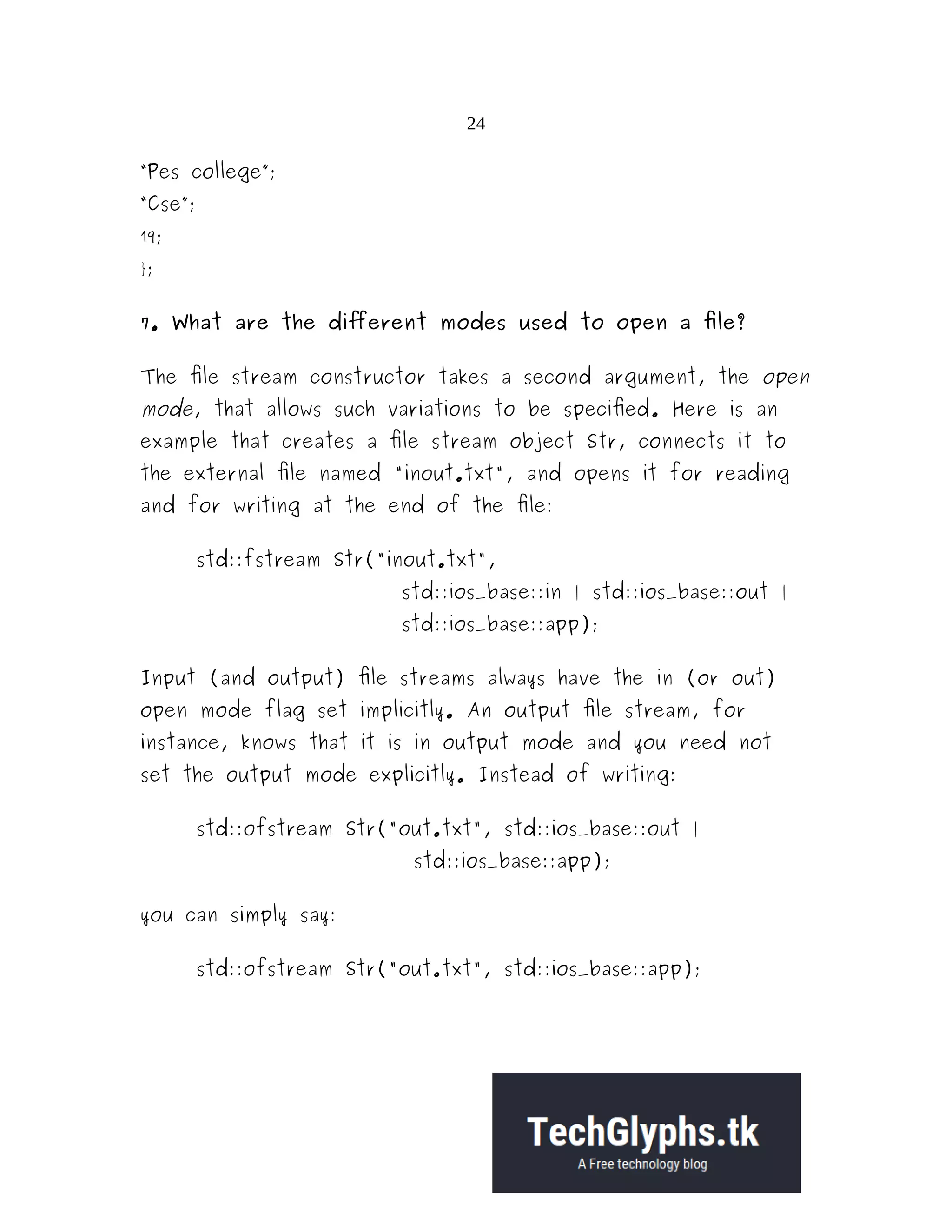24 “Pes college”; “Cse”; 19; }; 7. What are the different modes used to open a file? The file stream constructor takes a second argument, the open mode, that allows such variations to be specified. Here is an example that creates a file stream object Str, connects it to the external file named "inout.txt", and opens it for reading and for writing at the end of the file: std::fstream Str("inout.txt", std::ios_base::in | std::ios_base::out | std::ios_base::app); Input (and output) file streams always have the in (or out) open mode flag set implicitly. An output file stream, for instance, knows that it is in output mode and you need not set the output mode explicitly. Instead of writing: std::ofstream Str("out.txt", std::ios_base::out | std::ios_base::app); you can simply say: std::ofstream Str("out.txt", std::ios_base::app); 
