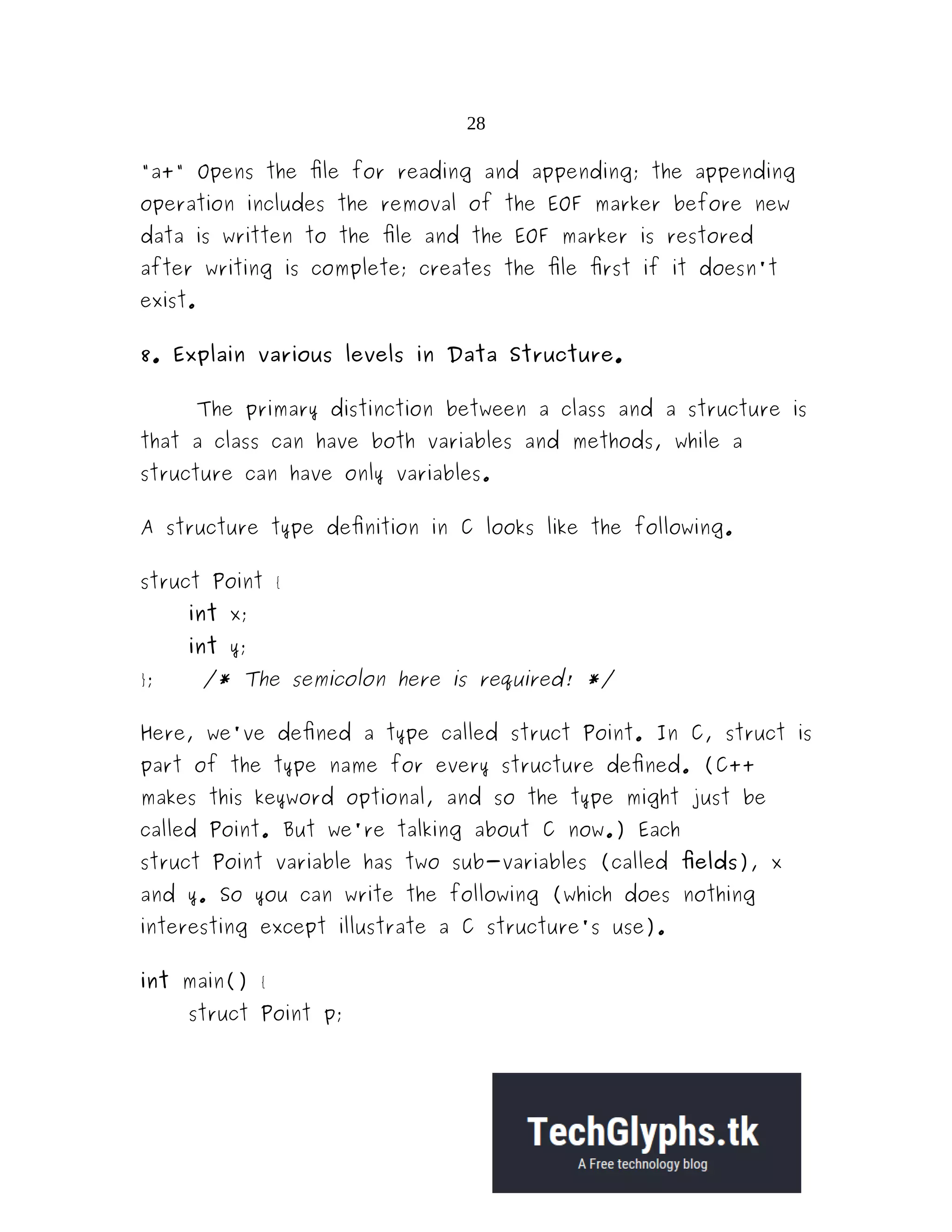 28 "a+" Opens the file for reading and appending; the appending operation includes the removal of the EOF marker before new data is written to the file and the EOF marker is restored after writing is complete; creates the file first if it doesn't exist. 8. Explain various levels in Data Structure. The primary distinction between a class and a structure is that a class can have both variables and methods, while a structure can have only variables. A structure type definition in C looks like the following. struct Point { int x; int y; }; /* The semicolon here is required! */ Here, we've defined a type called struct Point. In C, struct is part of the type name for every structure defined. (C++ makes this keyword optional, and so the type might just be called Point. But we're talking about C now.) Each struct Point variable has two sub-variables (called fields), x and y. So you can write the following (which does nothing interesting except illustrate a C structure's use). int main() { struct Point p; 