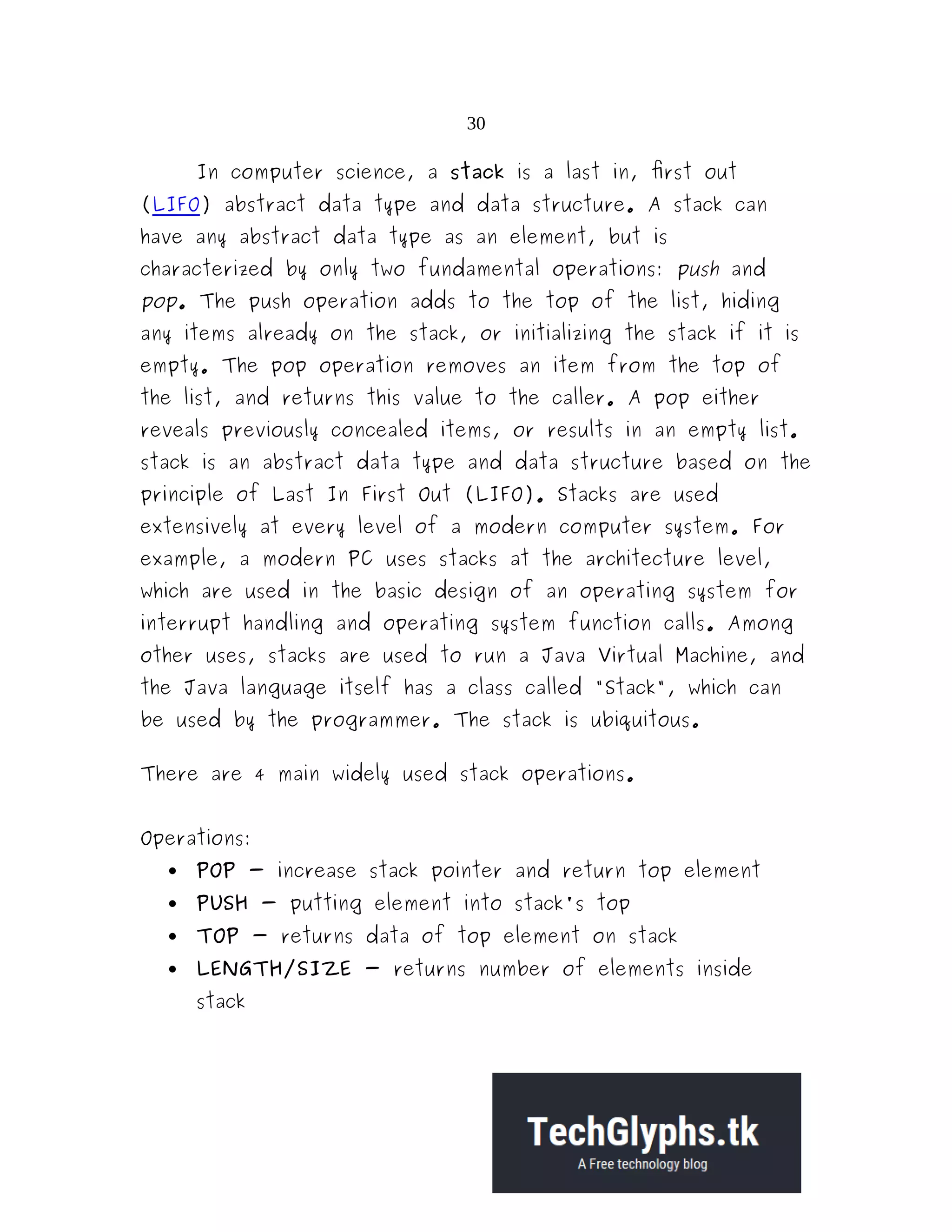 30 In computer science, a stack is a last in, first out (LIFO) abstract data type and data structure. A stack can have any abstract data type as an element, but is characterized by only two fundamental operations: push and pop. The push operation adds to the top of the list, hiding any items already on the stack, or initializing the stack if it is empty. The pop operation removes an item from the top of the list, and returns this value to the caller. A pop either reveals previously concealed items, or results in an empty list. stack is an abstract data type and data structure based on the principle of Last In First Out (LIFO). Stacks are used extensively at every level of a modern computer system. For example, a modern PC uses stacks at the architecture level, which are used in the basic design of an operating system for interrupt handling and operating system function calls. Among other uses, stacks are used to run a Java Virtual Machine, and the Java language itself has a class called "Stack", which can be used by the programmer. The stack is ubiquitous. There are 4 main widely used stack operations. Operations:  POP - increase stack pointer and return top element  PUSH - putting element into stack's top  TOP - returns data of top element on stack  LENGTH/SIZE - returns number of elements inside stack 