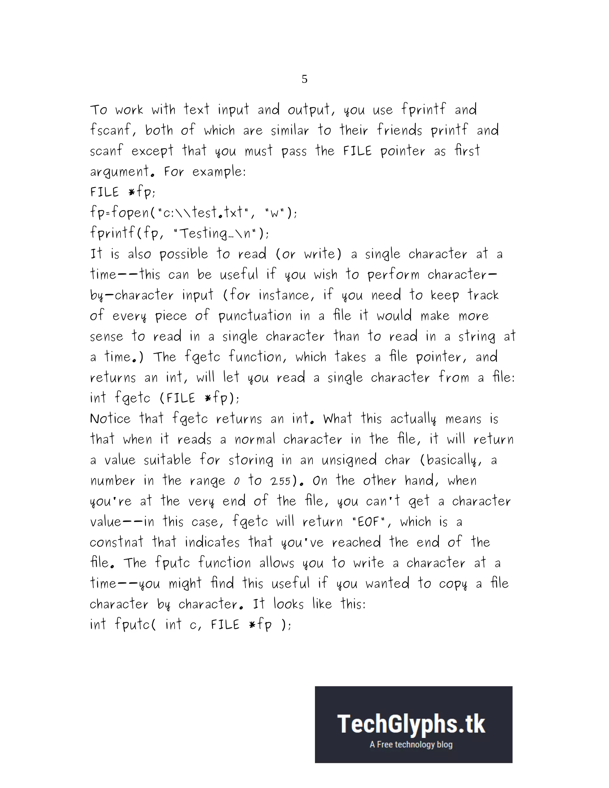 5 To work with text input and output, you use fprintf and fscanf, both of which are similar to their friends printf and scanf except that you must pass the FILE pointer as first argument. For example: FILE *fp; fp=fopen("c:test.txt", "w"); fprintf(fp, "Testing...n"); It is also possible to read (or write) a single character at a time--this can be useful if you wish to perform character- by-character input (for instance, if you need to keep track of every piece of punctuation in a file it would make more sense to read in a single character than to read in a string at a time.) The fgetc function, which takes a file pointer, and returns an int, will let you read a single character from a file: int fgetc (FILE *fp); Notice that fgetc returns an int. What this actually means is that when it reads a normal character in the file, it will return a value suitable for storing in an unsigned char (basically, a number in the range 0 to 255). On the other hand, when you're at the very end of the file, you can't get a character value--in this case, fgetc will return "EOF", which is a constnat that indicates that you've reached the end of the file. The fputc function allows you to write a character at a time--you might find this useful if you wanted to copy a file character by character. It looks like this: int fputc( int c, FILE *fp ); 