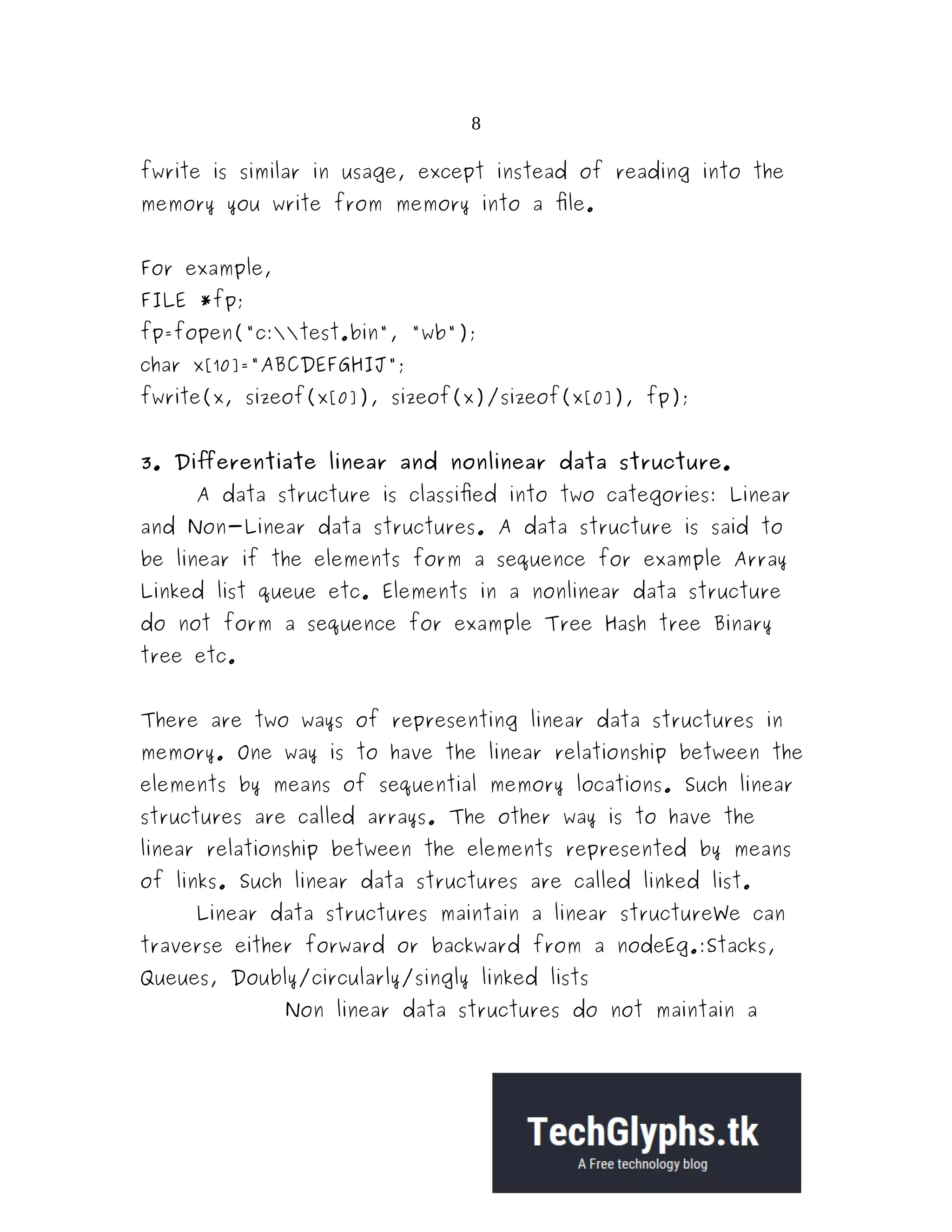 8 fwrite is similar in usage, except instead of reading into the memory you write from memory into a file. For example, FILE *fp; fp=fopen("c:test.bin", "wb"); char x[10]="ABCDEFGHIJ"; fwrite(x, sizeof(x[0]), sizeof(x)/sizeof(x[0]), fp); 3. Differentiate linear and nonlinear data structure. A data structure is classified into two categories: Linear and Non-Linear data structures. A data structure is said to be linear if the elements form a sequence for example Array Linked list queue etc. Elements in a nonlinear data structure do not form a sequence for example Tree Hash tree Binary tree etc. There are two ways of representing linear data structures in memory. One way is to have the linear relationship between the elements by means of sequential memory locations. Such linear structures are called arrays. The other way is to have the linear relationship between the elements represented by means of links. Such linear data structures are called linked list. Linear data structures maintain a linear structureWe can traverse either forward or backward from a nodeEg.:Stacks, Queues, Doubly/circularly/singly linked lists Non linear data structures do not maintain a 