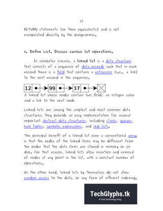 11
RETURN statements (or their equivalents) and is not
manipulated directly by the programmer.
5. Define List. Discuss various list operations.
In computer science, a linked list is a data structure
that consists of a sequence of data records such that in each
record there is a field that contains a reference (i.e., a link)
to the next record in the sequence.
A linked list whose nodes contain two fields: an integer value
and a link to the next node
Linked lists are among the simplest and most common data
structures; they provide an easy implementation for several
important abstract data structures, including stacks, queues,
hash tables, symbolic expressions, and skip lists.
The principal benefit of a linked list over a conventional array
is that the order of the linked items may be different from
the order that the data items are stored in memory or on
disk. For that reason, linked lists allow insertion and removal
of nodes at any point in the list, with a constant number of
operations.
On the other hand, linked lists by themselves do not allow
random access to the data, or any form of efficient indexing.
 