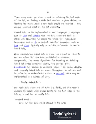 12
Thus, many basic operations — such as obtaining the last node
of the list, or finding a node that contains a given datum, or
locating the place where a new node should be inserted — may
require scanning most of the list elements.
Linked lists can be implemented in most languages. Languages
such as Lisp and Scheme have the data structure built in,
along with operations to access the linked list. Procedural
languages, such as C, or object-oriented languages, such as
C++ and Java, typically rely on mutable references to create
linked lists.
When manipulating linked lists in-place, care must be taken to
not use values that you have invalidated in previous
assignments. This makes algorithms for inserting or deleting
linked list nodes somewhat subtle. This section gives
pseudocode for adding or removing nodes from singly, doubly,
and circularly linked lists in-place. Throughout we will use null
to refer to an end-of-list marker or sentinel, which may be
implemented in a number of ways.
Singly-linked lists
Our node data structure will have two fields. We also keep a
variable firstNode which always points to the first node in the
list, or is null for an empty list.
record Node {
data // The data being stored in the node
 