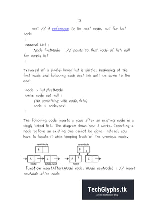 13
next // A reference to the next node, null for last
node
}
record List {
Node firstNode // points to first node of list; null
for empty list
}
Traversal of a singly-linked list is simple, beginning at the
first node and following each next link until we come to the
end:
node := list.firstNode
while node not null {
(do something with node.data)
node := node.next
}
The following code inserts a node after an existing node in a
singly linked list. The diagram shows how it works. Inserting a
node before an existing one cannot be done; instead, you
have to locate it while keeping track of the previous node.
function insertAfter(Node node, Node newNode) { // insert
newNode after node
 