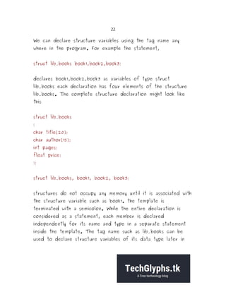 22
We can declare structure variables using the tag name any
where in the program. For example the statement,
struct lib_books book1,book2,book3;
declares book1,book2,book3 as variables of type struct
lib_books each declaration has four elements of the structure
lib_books. The complete structure declaration might look like
this
struct lib_books
{
char title[20];
char author[15];
int pages;
float price;
};
struct lib_books, book1, book2, book3;
structures do not occupy any memory until it is associated with
the structure variable such as book1. the template is
terminated with a semicolon. While the entire declaration is
considered as a statement, each member is declared
independently for its name and type in a separate statement
inside the template. The tag name such as lib_books can be
used to declare structure variables of its data type later in
 