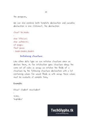 23
the program.
We can also combine both template declaration and variables
declaration in one statement, the declaration
struct lib_books
{
char title[20];
char author[15];
int pages;
float price;
} book1,book2,book3;
Initializing structure:
Like other data type we can initialize structure when we
declare them. As for initalization goes structure obeys the
same set of rules as arrays we initalize the fields of a
structure by the following structure declaration with a list
containing values for weach fileds as with arrays these values
must be evaluate at compile time.
Example:
Struct student newstudent
{
12345,
“kapildev”
 