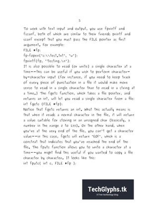 5
To work with text input and output, you use fprintf and
fscanf, both of which are similar to their friends printf and
scanf except that you must pass the FILE pointer as first
argument. For example:
FILE *fp;
fp=fopen("c:test.txt", "w");
fprintf(fp, "Testing...n");
It is also possible to read (or write) a single character at a
time--this can be useful if you wish to perform character-
by-character input (for instance, if you need to keep track
of every piece of punctuation in a file it would make more
sense to read in a single character than to read in a string at
a time.) The fgetc function, which takes a file pointer, and
returns an int, will let you read a single character from a file:
int fgetc (FILE *fp);
Notice that fgetc returns an int. What this actually means is
that when it reads a normal character in the file, it will return
a value suitable for storing in an unsigned char (basically, a
number in the range 0 to 255). On the other hand, when
you're at the very end of the file, you can't get a character
value--in this case, fgetc will return "EOF", which is a
constnat that indicates that you've reached the end of the
file. The fputc function allows you to write a character at a
time--you might find this useful if you wanted to copy a file
character by character. It looks like this:
int fputc( int c, FILE *fp );
 