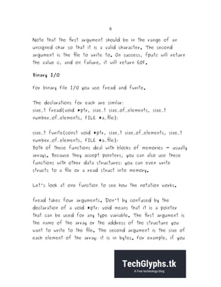 6
Note that the first argument should be in the range of an
unsigned char so that it is a valid character. The second
argument is the file to write to. On success, fputc will return
the value c, and on failure, it will return EOF.
Binary I/O
For binary File I/O you use fread and fwrite.
The declarations for each are similar:
size_t fread(void *ptr, size_t size_of_elements, size_t
number_of_elements, FILE *a_file);
size_t fwrite(const void *ptr, size_t size_of_elements, size_t
number_of_elements, FILE *a_file);
Both of these functions deal with blocks of memories - usually
arrays. Because they accept pointers, you can also use these
functions with other data structures; you can even write
structs to a file or a read struct into memory.
Let's look at one function to see how the notation works.
fread takes four arguments. Don't by confused by the
declaration of a void *ptr; void means that it is a pointer
that can be used for any type variable. The first argument is
the name of the array or the address of the structure you
want to write to the file. The second argument is the size of
each element of the array; it is in bytes. For example, if you
 