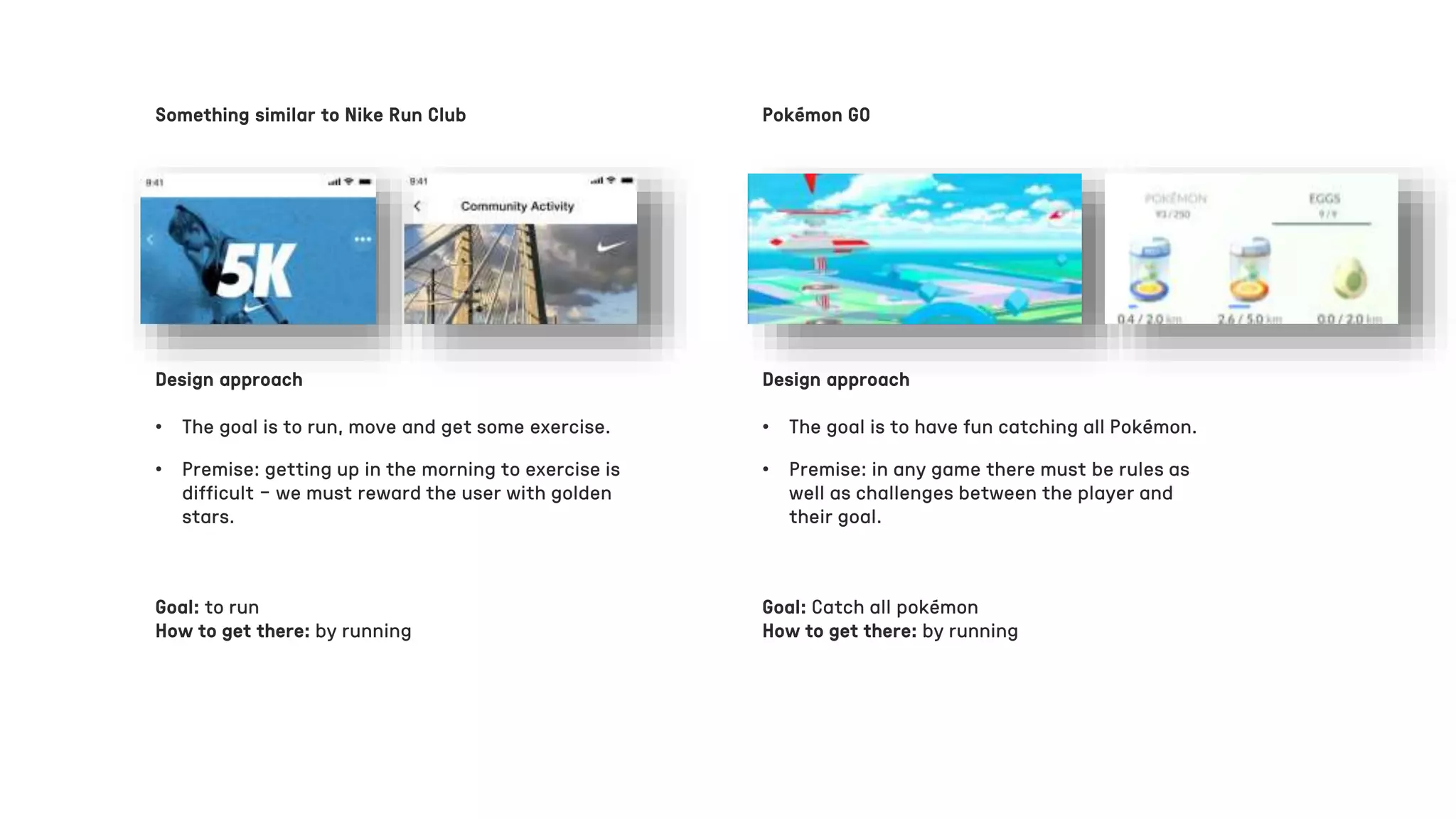 Pokémon GO
Design approach
• The goal is to run, move and get some exercise.
Design approach
• The goal is to have fun catching all Pokémon.
• Premise: getting up in the morning to exercise is
difficult – we must reward the user with golden
stars.
• Premise: in any game there must be rules as
well as challenges between the player and
their goal.
Goal: to run
How to get there: by running
Goal: Catch all pokémon
How to get there: by running
Something similar to Nike Run Club
 