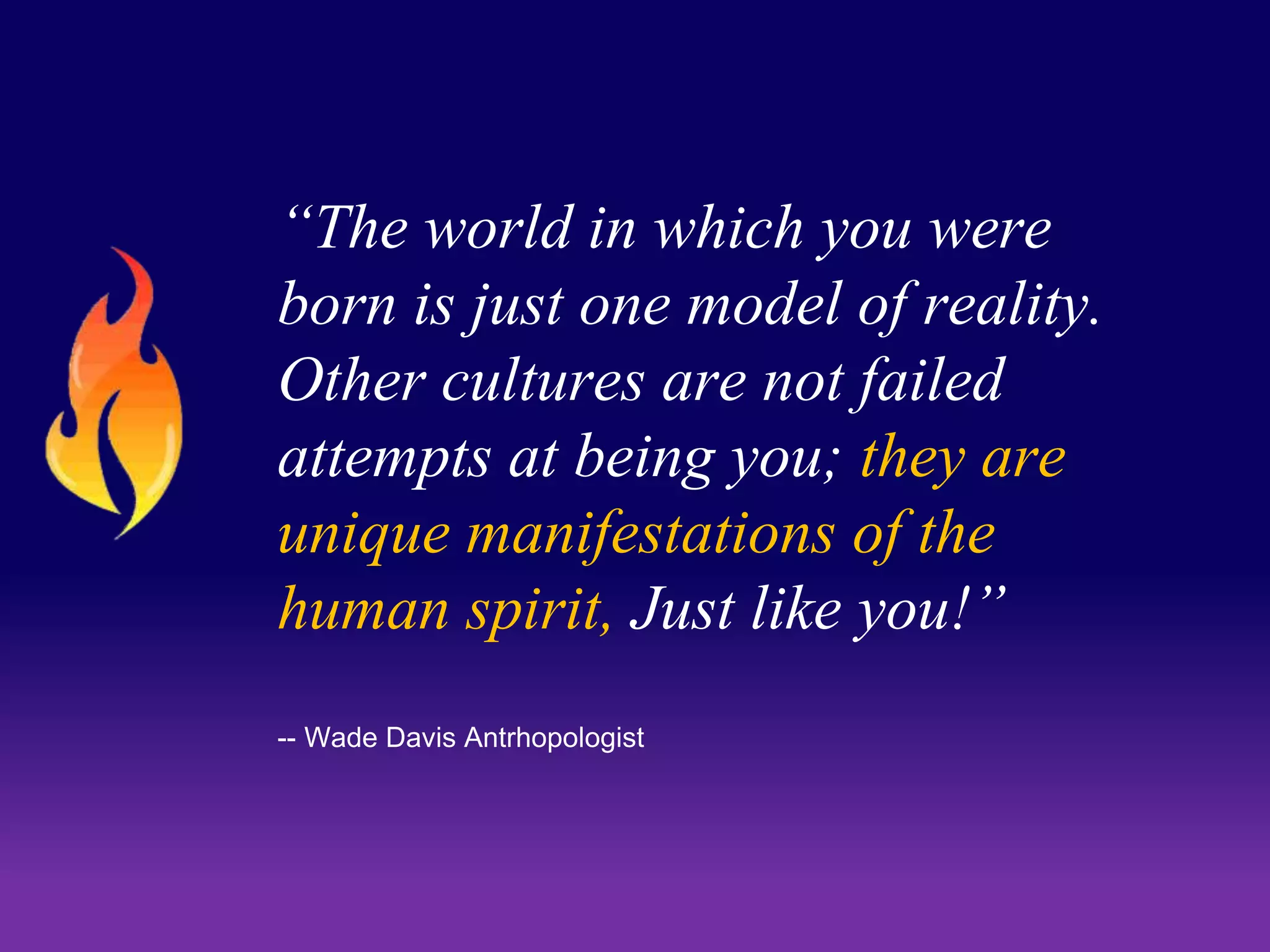 “The world in which you were 
born is just one model of reality. 
Other cultures are not failed 
attempts at being you; they are 
unique manifestations of the 
human spirit, Just like you!” 
-- Wade Davis Antrhopologist 
 