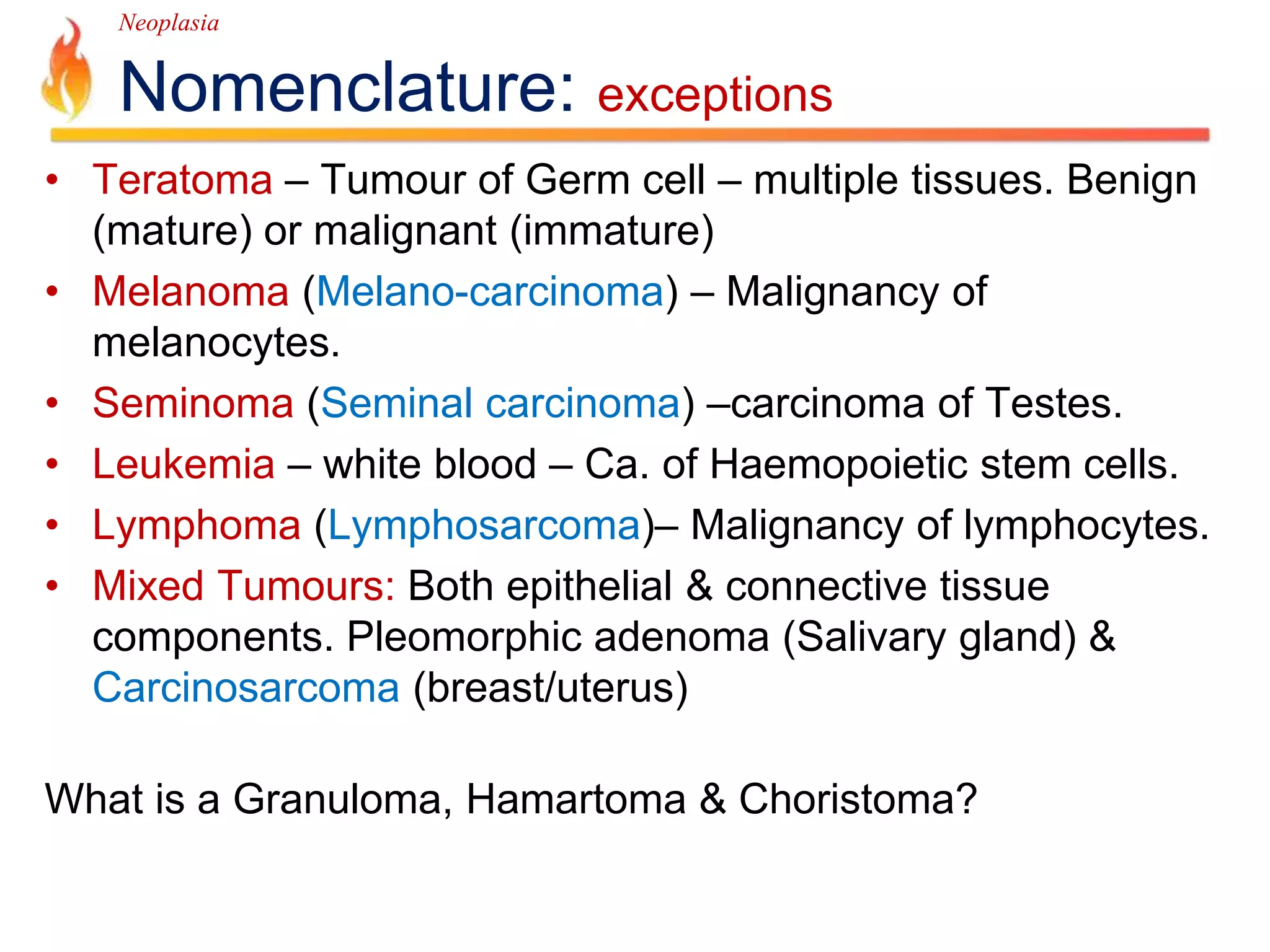 Neoplasia 
Nomenclature: exceptions 
• Teratoma – Tumour of Germ cell – multiple tissues. Benign 
(mature) or malignant (immature) 
• Melanoma (Melano-carcinoma) – Malignancy of 
melanocytes. 
• Seminoma (Seminal carcinoma) –carcinoma of Testes. 
• Leukemia – white blood – Ca. of Haemopoietic stem cells. 
• Lymphoma (Lymphosarcoma)– Malignancy of lymphocytes. 
• Mixed Tumours: Both epithelial & connective tissue 
components. Pleomorphic adenoma (Salivary gland) & 
Carcinosarcoma (breast/uterus) 
What is a Granuloma, Hamartoma & Choristoma? 
 