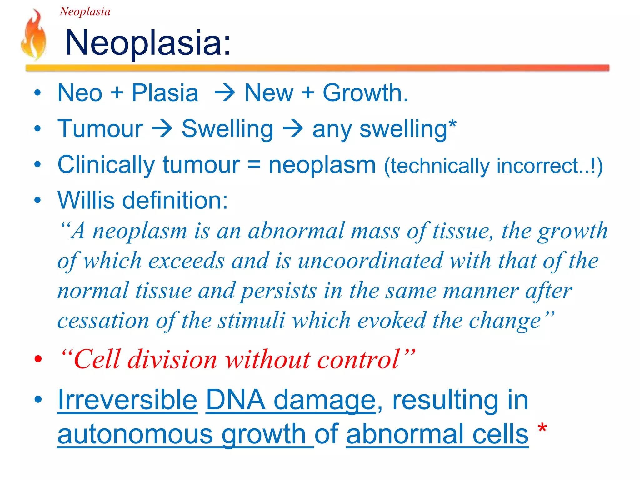 Neoplasia 
Neoplasia: 
• Neo + Plasia  New + Growth. 
• Tumour  Swelling  any swelling* 
• Clinically tumour = neoplasm (technically incorrect..!) 
• Willis definition: 
“A neoplasm is an abnormal mass of tissue, the growth 
of which exceeds and is uncoordinated with that of the 
normal tissue and persists in the same manner after 
cessation of the stimuli which evoked the change” 
• “Cell division without control” 
• Irreversible DNA damage, resulting in 
autonomous growth of abnormal cells * 
 