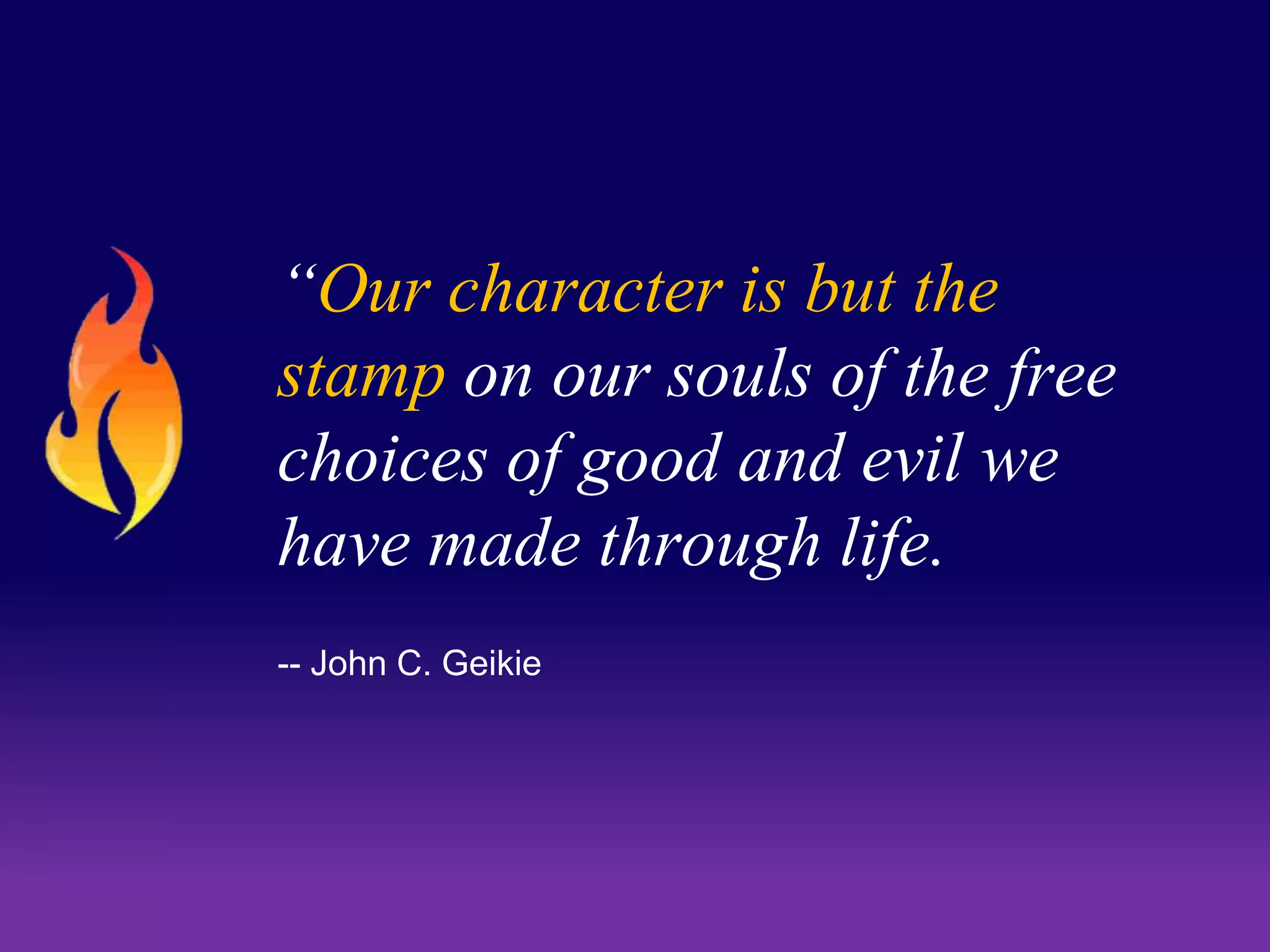 “Our character is but the 
stamp on our souls of the free 
choices of good and evil we 
have made through life. 
-- John C. Geikie 
 