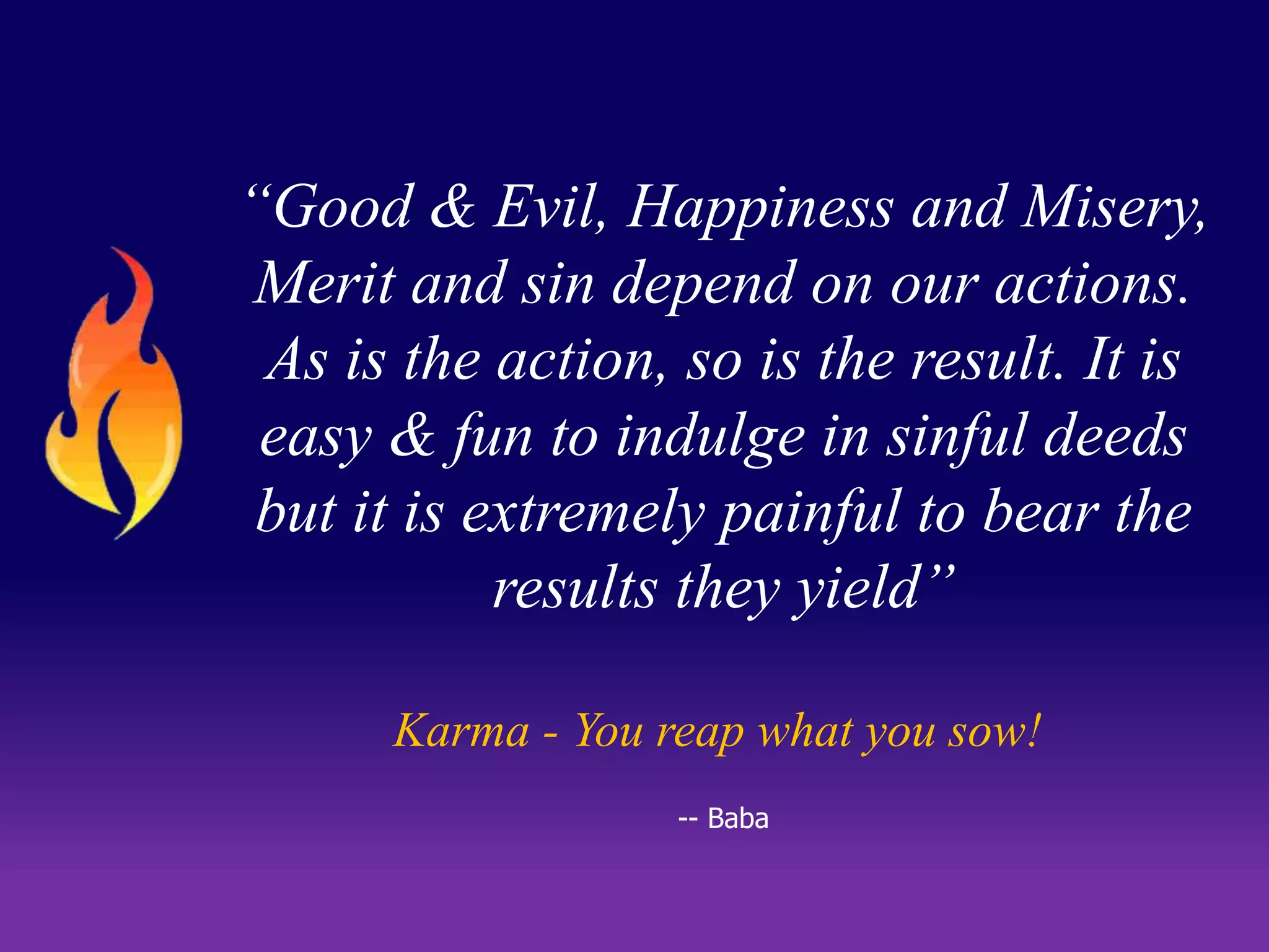 “Good & Evil, Happiness and Misery, 
Merit and sin depend on our actions. 
As is the action, so is the result. It is 
easy & fun to indulge in sinful deeds 
but it is extremely painful to bear the 
results they yield” 
Karma - You reap what you sow! 
-- Baba 
 
