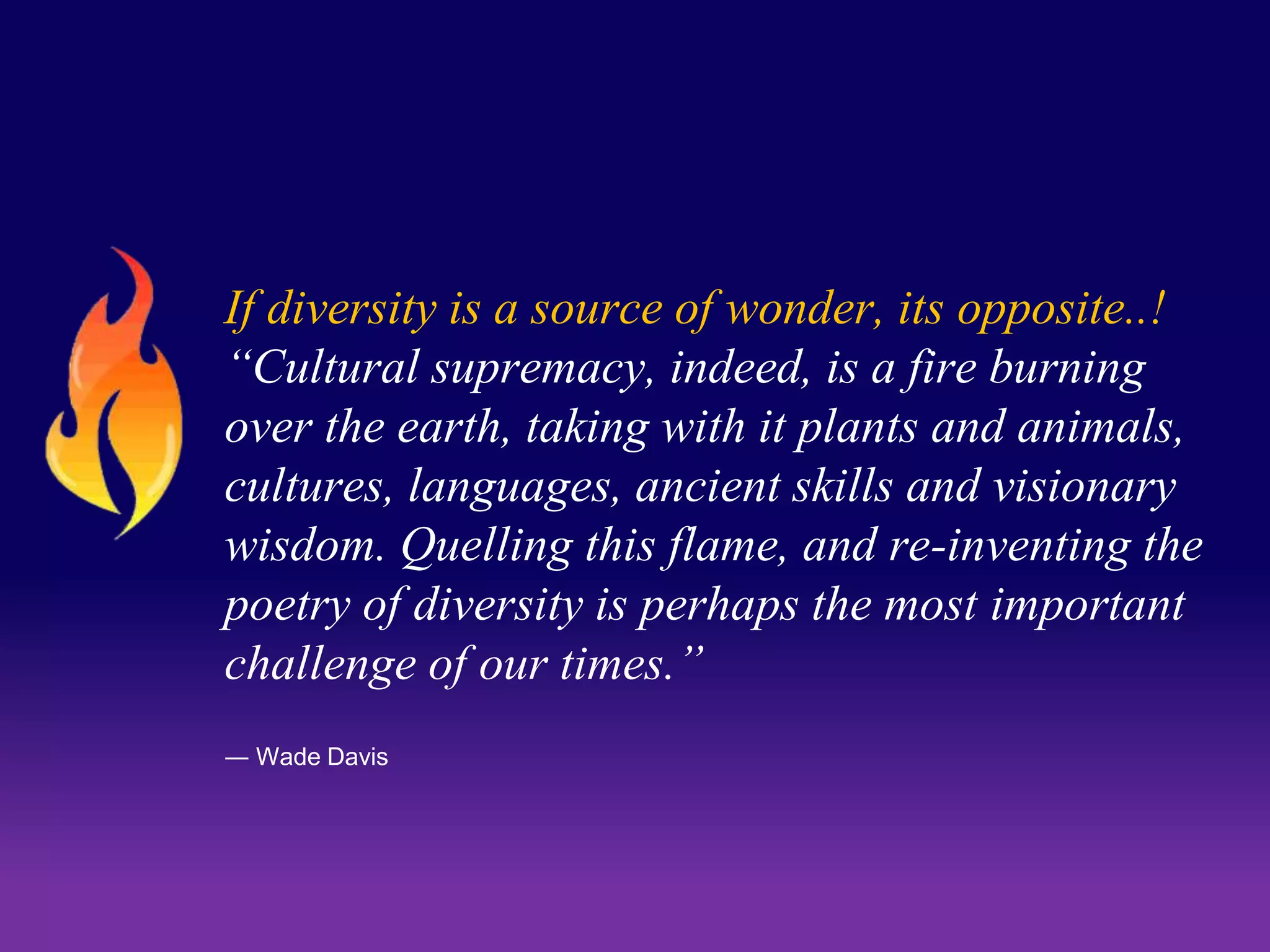 If diversity is a source of wonder, its opposite..! 
“Cultural supremacy, indeed, is a fire burning 
over the earth, taking with it plants and animals, 
cultures, languages, ancient skills and visionary 
wisdom. Quelling this flame, and re-inventing the 
poetry of diversity is perhaps the most important 
challenge of our times.” 
― Wade Davis 
