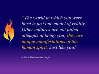 “The world in which you were 
born is just one model of reality. 
Other cultures are not failed 
attempts at being you; they are 
unique manifestations of the 
human spirit, Just like you!” 
-- Wade Davis Antrhopologist 
 