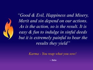 “Good & Evil, Happiness and Misery, 
Merit and sin depend on our actions. 
As is the action, so is the result. It is 
easy & fun to indulge in sinful deeds 
but it is extremely painful to bear the 
results they yield” 
Karma - You reap what you sow! 
-- Baba 
 