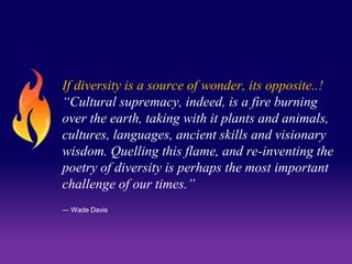 If diversity is a source of wonder, its opposite..! 
“Cultural supremacy, indeed, is a fire burning 
over the earth, taking with it plants and animals, 
cultures, languages, ancient skills and visionary 
wisdom. Quelling this flame, and re-inventing the 
poetry of diversity is perhaps the most important 
challenge of our times.” 
― Wade Davis 
