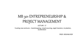 MB 301 ENTREPRENEURSHIP &
PROJECT MANAGEMENT
LECTURE 17
Funding new ventures – bootstrapping, crowd sourcing, angel investors, incubation,
acceleration
PROF. KRISHNA ROY
 