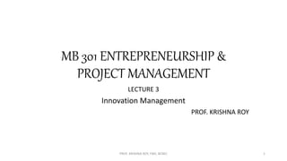MB 301 ENTREPRENEURSHIP &
PROJECT MANAGEMENT
LECTURE 3
Innovation Management
PROF. KRISHNA ROY
PROF. KRISHNA ROY, FMS, BCREC 1
 
